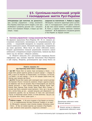 §
 
5. Суспільно-політичний устрій і господарське життя
Р
усі-України
 
23
§ 
5. Суспільно-політичний устрій
і  господарське життя Русі-України
Опрацювавши цей параграф, ви дізнаєтесь:
про систему управління і  склад населення
Русі-України; яким було життя людей у селі; про
особливості розвитку руських міст і  міського
життя; кого називали «бояри», «старці»; що таке
«верв», «град».
Завдання на повторення: 1.  Р
обота в  парах.
Обговоріть і визначте характерні риси суспіль-
ного й  господарського життя давніх сло­
в’ян. 
2. Що таке союзи племен і племінні княжіння? 
3.  Коли у  східних слов’ян виникли племінні
княжіння? 4. Як відбувалося стягування данини
в Русі-Україні за перших князів?
1.	 Система управління і склад населення Русі-України.
За формою правління Русь-Україну IX—X  ст. чимало до-
слідників визначають насамперед як патримоніальну (від
латин.  — спадковий) монархію та спадкову власність ве-
ликого київського князя. Останній керував нею, спираючись
на свою дружину. Вона була не лише військом князя.
Старші дружинники ставали радниками великого князя
київського, утворювали апарат управління, чинили від його
імені суд на місцях і  збирали данину.
Із «Повісті минулих літ» дослідники отримали багато
інформації про панівні верстви населення Русі-України
в  цей ­
період. Зокрема, розповідаючи про похід Олега на
«Повість минулих літ»
про боротьбу князя Олега з  візантійцями
У рік 907. Пішов Олег на греків, Ігоря зоставивши в  Києві… і  за-
жадав Олег давати щорічну данину на руські городи  — спершу на
Київ, а тоді й на Чернігів, на Переяславль, і на Полоцьк, і на Р
остов,
і  на Любеч, і  на інші городи,  — бо по тих городах сиділи князі, під
Олегом сущі (залежні від Олега).
У рік 912. Послав Олег мужів своїх налагодити мир і укласти договір
між Греками і Руссю. І послав він, мовлячи: «Згідно з другою угодою,
що відбулась при тих же цесарях, Льві й А лександрові, ми, мужі від
народу руського  — К арл, Інгельд, Фарлоф, Вермуд, Рунав, Гуди,
Руальд, Карп, Фрелав, Руар, Актеву, Т
руан, Лідул, Фост, Стемид,  —
послані від Олега, великого князя руського, і  всіх, що є  під рукою
його, світлих бояр, до вас… цесарів грецьких, для збереження і  на
засвідчення дружби, яка од багатьох літ була між християнами
і Руссю, за бажанням наших князів і за їхнім велінням, і від усіх, що
є  під рукою його, Олега, сущих русів…».
?
? Р
обота в  парах.  1.  Які міста існували в Русі-Україні на початку
X  ст., за повідомленням Нестора Літописця? Знайдіть їх на карті. 
2.  Обговоріть і  визначте, яким титулом називає літописець князя
Олега. 3.  Про які панівні верстви, що ­
існували в Русі-Україні,
крім «великого князя руського», згадується в  літописі?
Дружинники київського князя.
Сучасний малюнок
?
? Опишіть вигляд та озброєння
дружинників київського князя.
 