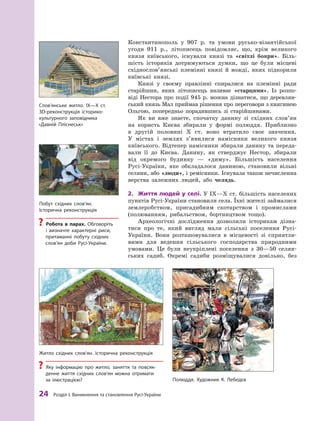 24
 Р
озділ І. Виникнення та становлення
Р
усі-України
­
Константинополь у  907  р. та умови русько-візантійської
угоди 911  р., літописець повідомляє, що, крім великого
князя київського, існували князі та «світлі бояри». Біль-
шість істориків дотримуються думки, що це були місцеві
східнослов’янські племінні князі й  вожді, яких підкорили
київські князі.
Князі у  своєму правлінні спиралися на племінні ради
старійшин, яких літописець називає «старцями». Із розпо-
віді Нестора про події 945 р. можна дізнатися, що деревлян-
ський князь Мал приймав рішення про переговори з княгинею
Ольгою, попередньо порадившись зі старійшинами.
Як ви вже знаєте, спочатку данину зі східних слов’ян
на користь Києва збирали у  формі полюддя. Приблизно
в  другій половині X  ст. воно втратило своє значення.
У  містах і  землях з’явилися намісники великого князя
київського. Відтепер намісники збирали данину та переда-
вали її до Києва. Данину, як стверджує Нестор, збирали
від окремого будинку  — «диму». Більшість населення
Русі-України, яке обкладалося даниною, становили вільні
селяни, або «люди», і ремісники. Існувала також нечисленна
верства залежних людей, або челядь.
2.	 Життя людей у  селі. У IX—X ст. більшість населених
пунктів Русі-України становили села. Їхні жителі займалися
землеробством, присадибним скотарством і  промислами
(полюванням, рибальством, бортництвом тощо).
Археологічні дослідження дозволили історикам дізна-
тися про те, який вигляд мали сільські поселення Русі-
України. Вони розташовувалися в  місцевості зі сприятли-
вими для ведення сільського господарства природними
умовами. Це були не­
укріплені поселення з  30—50  селян-
ських садиб. Окремі садиби розміщувалися довільно, без
Житло  східних слов’ян. Історична реконструкція
?
? Яку інформацію про житло, заняття та повсяк-
денне життя східних слов’ян можна отримати
за  ілюстрацією? Полюддя. Х
удожник К. Лебедєв
Побут східних слов’ян.
Історична реконструкція
?
? Р
обота в парах. Обговоріть
і  визначте характерні риси,
притаманні побуту східних
слов’ян доби Русі-України.
Слов’янське житло. ІХ—Х  ст.
ЗD-реконструкція історико-
культурного заповідника
«Давній Пліснеськ»
 