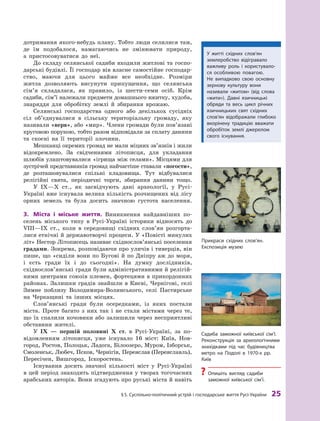§
 
5. Суспільно-політичний устрій і господарське життя
Р
усі-України
 
25
дотримання якого-небудь плану. Тобто люди селилися там,
де їм подобалося, намагаючись не змінювати природу,
а  пристосовуватися до неї.
До складу селянської садиби входили житлові та госпо-
дарські будівлі. Її господар вів власне самостійне господар-
ство, маючи для цього майже все необхідне. Розміри
житла дозволяють висунути припущення, що селянська
сім’я складалася, як правило, із шести-семи осіб. Крім
садиби, сім’ї належали предмети домашнього вжитку, худоба,
знаряддя для обробітку землі й  збирання врожаю.
Селянські господарства одного або декількох сусідніх
сіл об’єднувалися в  сільську територіальну громаду, яку
називали «верв», або «мир». Члени громади були пов’язані
круговою порукою, тобто разом відповідали за сплату данини
та скоєні на її території злочини.
Мешканці окремих громад не мали міцних зв’язків і жили
відокремлено. За свідченнями літописця, для укладання
шлюбів улаштовувалися «ігрища між селами». Місцями для
зустрічей представників громад найчастіше ставали «погости»,
де розташовувалися спільні кладовища. Тут відбувалися
релігійні свята, періодичні торги, збирання данини тощо.
У IX—X ст., як засвідчують дані археології, у Русі-
Україні вже існувала велика кількість розчищених від лісу
орних земель та була досить значною густота населення.
3.	 Міста і  міське життя. Виникнення найдавніших по-
селень міського типу в Русі-Україні історики відносять до
VIII—IX  ст., коли в  середовищі східних слов’ян розгорта-
лися етнічні й державотворчі процеси. У «Повісті минулих
літ» Нестор Літописець називає східнослов’янські поселення
градами. Зокрема, розповідаючи про уличів і тиверців, він
пише, що «сиділи вони по Бугові й по Дніпру аж до моря,
і  єсть гради їх і  до сьогодні». На думку дослідників,
східнослов’янські гради були адміністративними й релігій-
ними центрами союзів племен, фортецями в прикордонних
районах. Залишки градів знайшли в Києві, Чернігові, селі
Зимне поблизу Володимира-Волинського, селі Пастирське
на Черкащині та інших місцях.
Слов’янські гради були осередками, із яких постали
міста. Проте багато з  них так і  не стали містами через те,
що їх спалили кочовики або залишили через несприятливі
обставини жителі.
У IX  — першій половині X  ст. в  Русі-Україні, за по-
відомленням літописця, уже існувало 16  міст: Київ, Нов-
город, Ростов, Полоцьк, Ладога, Білоозеро, Муром, Ізборськ,
Смоленськ, Любеч, Псков, Чернігів, Переяслав (Переяславль),
Пересічен, Вишгород, Іскоростень.
Існування досить значної кількості міст у  Русі-Україні
в цей період знаходить підтвердження у творах ­
тогочасних
арабських авторів. Вони згадують про руські міста й навіть
У житті східних слов’ян
землеробство відігравало
важливу роль і  користувало-
ся особ­ливою повагою.
Не  випадково свою основну
зернову культуру вони
називали «житом» (від слова
«жити»). Давні язичницькі
обряди та  весь цикл річних
язичницьких свят східних
слов’ян відображали глибоко
вкорінену традицію вважати
обробіток землі джерелом
свого існування.
Садиба заможної київської сім’ї.
Р
еконструкція за археологічними
знахідками під час будівництва
метро на Подолі в 1970-х рр.
Київ
?
? Опишіть вигляд садиби
заможної київської сім’ї.
Прикраси східних слов’ян.
Експозиція музею
 