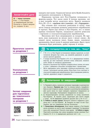 26
 Р
озділ І. Виникнення та становлення
Р
усі-України
наводять їхні назви. Східнослов’янське місто ­
Куяба більшість
дослідників ототожнюють із Києвом.
Переважна частина міст Русі-України починалася із
фортець-замків. Тут жили князі й  воєнна дружина, які
в  разі потреби могли захистити місто. Варяги називали
Русь IX—Х ст. «країною міст (замків)», або «Гардарики».
Під стінами міст селилися ремісники й  купці, тому
міста ставали центрами розвитку ремісничого виробництва
й  торгівлі. Проте їхні жителі в Русі-Україні, як і  в інших
країнах тогочасної Європи, поєднували заняття ремеслом
і  торгівлею із сільськогосподарським виробництвом.
Населення міст було неоднорідним за складом. Як пра-
вило, воно поділялося на міську знать і  міські «низи». До
першої групи належали князі, бояри, жерці, князівські
дружинники, багаті купці й заможні ремісники. ­
Другу групу
становили бідні ремісники, дрібні торговці й  челядь.
Чи погоджуєтесь ви з тим, що... Чому?
y
y У IX—X ст. в Русі-Україні встановилася форма правління, за якої
головною фігурою був князь, що управляв державою за допо-
могою воєнної дружини.
y
y У складі населення Русі-України в IX—X ст. сформувалася панівна
верства, до якої належали великий князь київський, племінні
князі, бояри та  князівські дружинники.
y
y Більшість населення Русі-України складали вільні селяни, які жили
в  селах і  займалися сільським господарством і промислами.
y
y Міста відігравали роль важливих соціально-економічних, полі-
тичних і культурних центрів країни. Вони були тісно пов’язані із
сільськогосподарським виробництвом, були осередками ремесла,
торгівлі, державної влади й  управління.
Запитання та завдання
Œ
Œ 1. Перевірте рівень засвоєння матеріалу параграфа за допомогою
гри «А
укціон». Правила гри. Учні та учениці можуть «придбати»
бали за свої історичні знання, отримані за розглянутим матеріалом.
Для цього вони по черзі наводять правильні твердження за
змістом параграфа. Повторювати твердження не можна.
Ž
Ž 2.  Охарактеризуйте систему управління та склад населення
­Русі-України. 3.  Назвіть риси, характерні для життя людей
у  селах. 4.  Як відбувався розвиток руських міст у  IX—Х  ст.?

 5.  Р
обота в  малих групах. Визначте спільне й  відмінне в  роз-
витку міст і  сіл Русі-України. 6.  Покажіть на карті 16  міст Русі-
України, про які повідомляв Нестор Літописець.

 7.  Колективне обговорення. Якою мірою людина в Русі-Україні
могла впливати на життя своєї громади й держави? Чи відчувала
вона себе захищеною? Поясніть свою думку.  8. Р
обота в парах.
Підготуйте розповідь про уявну мандрівку купців землями Русі-
України IX—X  ст. із відвідинами декількох міст і  сіл.
Узагальнення 	
за розділом  І
Практичне заняття
за розділом  І
IX  — перша половина
X  ст.  — у  Русі-Україні,
за  повідомленням Нестора
Літописця в «Повісті минулих
літ», існувало 16  міст.
Запам’ятайте дати
Тестові завдання 	
для підготовки
до тематичного
контролю 	
за розділом  І
Варіант 1 Варіант 2
 