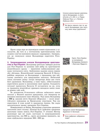 §
 
6.
Р
усь-Україна за Володимира Великого
 
29
Проте стара віра не відповідала новим відносинам у су­
спільстві. До того ж  у тогочасному християнському світі
східних слов’ян-язичників вважали «варварами». Імовірно,
усе це спонукало князя Володимира охрестити Русь-
Україну.
3.	 Запровадження князем Володимиром християн-
ства в Русі-Україні. Володимир ретельно вибирав релігію
для Русі-України та зупинив свій вибір на християнстві
візантійського зразка  — віровченні найвпливовішої дер-
жави тогочасного світу. Здійсненню задумів князя сприяв
збіг обставин. Візантійський імператор Василій II Болга-
робійця звернувся до Володимира з  проханням про вій-
ськову допомогу для придушення заколоту. Київський
князь поставив умову: сестра імператора Анна має стати
його дружиною. Володимир, у  свою чергу, зобов’язувався
охреститися разом із населенням своєї країни. Складність
ситуації примусила Василія II погодитися на це, хоча
за традицією візантійські принцеси виходили заміж лише
за рівних собі осіб.
За допомогою 6-тисячного війська київського князя
заколот у Візантії вдалося придушити, але імператор не
квапився виконувати свою обіцянку. Тоді князь Володимир
у  988  р. захопив місто Херсонес (Корсунь)  — оплот візан-
тійського панування на Кримському півострові. Там він
охрестився й  узяв шлюб із принцесою Анною. Ця подія
започаткувала процес хрещення Русі-України.
Повернувшись до Києва, Володимир улаштував хрещення
населення своєї столиці. Пізніше було здійснено хрещення
населення інших земель Русі-України. У  літописі Нестор
розповідає про всі події, пов’язані із запровадженням
християнства, під 988  р., проте дослідники вважають, що
вони відбувалися впродовж 988—990  рр.
Сучасна реконструкція укріплень
«міста Володимира» та його
об’єктів у V—XIII ст. у  «Парку
Київська Русь» у с. Копачів
(Київська обл.)
?
? Які факти свідчать про те, що
«місто Володимира» для свого
часу мало міцні укріплення?
Хрещення князя Володимира.
Х
удожник В. Васнецов
?
? Коли відбулася зображена
­подія?
Карта «Русь-Україна
за князювання
Володимира Великого
і  Ярослава Мудрого»
 