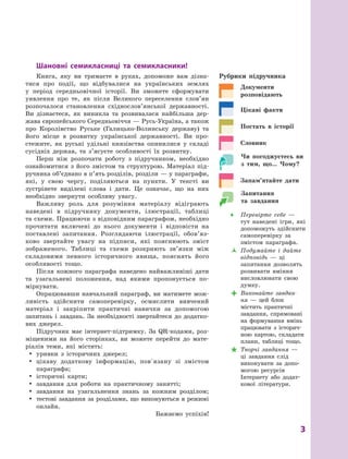  
3
Шановні семикласниці та семикласники!
Книга, яку ви тримаєте в  руках, допоможе вам дізна-
тися про події, що відбувалися на українських землях
у  період середньовічної історії. Ви зможете сформувати
уявлення про те, як після Великого переселення слов’ян
розпочалося становлення східнослов’янської державності.
Ви дізнаєтеся, як виникла та розвивалася найбільша дер-
жава європейського Середньовіччя — Русь-Україна, а також
про Королівство Руське (Галицько-Волинську державу) та
його місце в  розвитку української державності. Ви про-
стежите, як руські удільні князівства опинилися у  складі
сусідніх держав, та з’ясуєте особливості їх розвитку.
Перш ніж розпочати роботу з  підручником, необхідно
ознайомитися з  його змістом та структурою. Матеріал під-
ручника об’єднано в п’ять розділів, розділи — у параграфи,
які, у  свою чергу, поділяються на пункти. У  тексті ви
зустрінете виділені слова і  дати. Це означає, що на них
необхідно звернути особливу увагу.
Важливу роль для розуміння матеріалу відіграють
наведені в  підручнику документи, ілюстрації, таблиці
та схеми. Працюючи з відповідним параграфом, необхідно
прочитати включені до нього документи і  відповісти на
поставлені запитання. Розглядаючи ілюстрації, обо­
в’яз­
ково звертайте увагу на підписи, які пояснюють зміст
зображеного. Таблиці та схеми розкриють зв’язки між
складовими певного історичного явища, пояснять його
особливості тощо.
Після кожного параграфа наведено найважливіші дати
та узагальнені положення, над якими пропонується по-
міркувати.
Опрацювавши навчальний параграф, ви матимете мож-
ливість здійснити самоперевірку, осмислити вивчений
матеріал і  закріпити практичні навички за допомогою
запитань і  завдань. За необхідності звертайтеся до додатко-
вих джерел.
Підручник має інтернет-підтримку. За QR-кодами, роз-
міщеними на його сторінках, ви можете перейти до мате-
ріалів теми, які містять:
y
y уривки з  історичних джерел;
y
y цікаву додаткову інформацію, повʼязану зі змістом
параграфа;
y
y історичні карти;
y
y завдання для роботи на практичному занятті;
y
y завдання на узагальнення знань за кожним розділом;
y
y тестові завдання за розділами, що виконуються в режимі
онлайн.
Бажаємо успіхів!
Рубрики підручника

Документи
розповідають

Цікаві факти

Постать в  історії

Словник

Чи погоджуєтесь ви
з тим, що... Чому?

Запам’ятайте дати

Запитання
та завдання
Œ
Œ Перевірте себе  —
тут наведені ігри, які
допоможуть здійснити
самоперевірку за
змістом параграфа.
Ž
Ž Подумайте і  дайте
відповідь  — ці
запитання дозволять
розвивати вміння
висловлювати свою
думку.

 Виконайте завдан-
ня  — цей блок
містить практичні
завдання, спрямовані
на формування вмінь
працювати з  історич-
ною картою, складати
плани, таблиці тощо.

 Творчі завдання  —
ці завдання слід
­
виконувати за допо-
могою ресурсів
Інтернету або додат-
кової літератури.
 