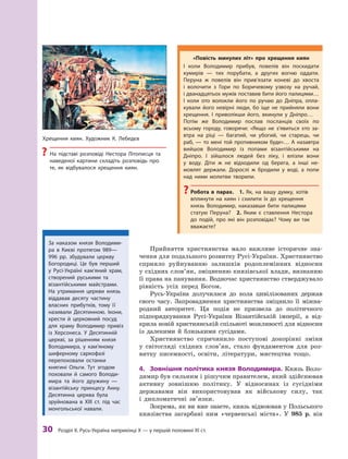 30
 Р
озділ ІІ. 
Р
усь-Україна наприкінці X — у першій половині XI ст.
Хрещення киян. Х
удожник К. Лебедєв
?
? На підставі розповіді Нестора Літописця та
наведеної картини складіть розповідь про
те, як відбувалося хрещення киян.
Прийняття християнства мало важливе історичне зна-
чення для подальшого розвитку Русі-України. Християнство
сприяло руйнуванню залишків родоплемінних відносин
у східних слов’ян, зміцненню князівської влади, визнанню
її права на панування. Водночас християнство стверджувало
рівність усіх перед Богом.
Русь-Україна долучилася до кола цивілізованих держав
свого часу. Запровадження християнства зміцнило її міжна-
родний авторитет. Ця подія не призвела до політичного
підпорядкування Русі-України Візантійській імперії, а  від-
крила новій християнській спільноті можливості для відносин
із далекими й  близькими ­
сусідами.
Християнство спричинило поступові докорінні зміни
у  світогляді східних слов’ян, стало фундаментом для роз-
витку писемності, освіти, літератури, мистецтва тощо.
4.	 Зовнішня політика князя Володимира. Князь Воло-
димир був сильним і рішучим правителем, який здійснював
активну зовнішню політику. У  відносинах із сусідніми
державами він використовував як військову силу, так
і  дипломатичні зв’язки.
Зокрема, як ви вже знаєте, князь відвоював у Польського
князівства загарбані ним «червенські міста». У  985  р. він
«Повість минулих літ» про хрещення киян
І коли Володимир прибув, повелів він поскидати
­
кумирів  — тих порубати, а  других вогню оддати.
Перуна ж  повелів він прив’язати коневі до хвоста
і  волочити з  Гори по Боричевому узвозу на ручай,
і дванадцятьох мужів поставив бити його палицями…
І  коли ото волокли його по ручаю до Дніпра, опла-
кували його невірні люди, бо іще не прийняли вони
хрещення. І  приволікши його, вкинули у  Дніпро…
Потім же Володимир послав посланців своїх по
всьому городу, говорячи: «Якщо не з’явиться хто за-
втра на ріці  — багатий, чи убогий, чи старець, чи
раб,  — то мені той противником буде»… А  назавтра
вийшов Володимир із попами візантійськими на
Дніпро. І  зійшлося людей без ліку, і  влізли вони
у  воду. Діти ж  не відходили од берега, а  інші не-
мовлят держали. Дорослі  ж бродили у  воді, а  попи
над ними молитви творили.
?
? Р
обота в  парах.  1.  Як, на вашу думку, хотів
вплинути на киян і  схилити їх до хрещення
князь Володимир, наказавши бити палицями
статую Перуна? 2.  Яким є  ставлення Нестора
до подій, про які він розповідає? Чому ви так
вважаєте?
За наказом князя Володими-
ра в  Києві протягом 989—
996  рр. збудували церкву
Богородиці. Це був перший
у  Русі-Україні кам’я­
ний храм,
створений руськими та
візантійськими майстрами.
На утримання церкви князь
віддавав десяту частину
власних прибутків, тому її
називали Десятинною. Ікони,
хрести й  церковний посуд
для храму Володимир привіз
із Херсонеса. У  Десятинній
церкві, за рішенням князя
Володимира, у  кам’я­ному
шиферному саркофазі
перепоховали останки
княгині Ольги. Т
ут згодом
поховали й  самого Володи-
мира та його дружину  —
візантійську принцесу Анну.
Десятинна церква була
зруйнована в  ХІІІ  ст. під час
монгольської навали.
 