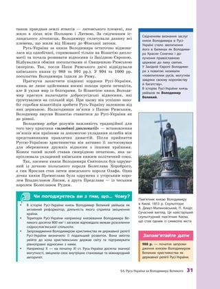 §
 
6.
Р
усь-Україна за Володимира Великого
 
31
також приєднав землі ятвягів  — литовського племені, яке
жило в  лісах між Польщею і  Литвою. За свідченням іс-
ландського літописця, Володимиру сплачували данину всі
племена, що жили від Німану до Фінської затоки.
Русь-Україна за князя Володимира остаточно відмови-
лася від однобічної, спрямованої тільки на Візантію дипло-
матії та почала розвивати відносини із Західною Європою.
Відбувалися обміни посольствами зі Священною Римською
імперією. Так, посли Папи Римського двічі відвідували
київського князя (у 988  та 991  рр.). У  994  та 1000  рр.
посольства Володимира їздили до Риму.
Прагнучи захистити південні кордони Русі-України,
князь не лише здійснював воєнні походи проти печенігів,
але й  уклав мир із болгарами. Із Візантією князь Володи-
мир прагнув налагодити добросусідські відносини, які
ґрунтувалися на спільній вірі. При цьому він успішно запо-
біг спробам візантійців зробити Русь-Україну залежною від
них державою. Налагодивши зв’язки з  Папою Римським,
Володимир змусив Візантію ставитися до Русі-України як
до рівної.
Володимир добре розумів важливість традиційної для
того часу практики «шлюбної дипломатії» — встановлення
зв’язків між країнами за допомогою укладання шлюбів між
представниками правлячих династій. Після прийняття
Руссю-Україною християнства він активно її застосовував
для збереження дружніх відносин з  іншими країнами.
Кожен такий шлюб ставав своєрідною печаткою, яка за-
кріплювала укладений київським князем політичний союз.
Так, пасинок князя Володимира Святополк був одруже-
ний із дочкою польського короля Болеслава Хороброго,
а  син Яро­
слав став зятем шведського короля Олафа. Одна
дочка князя Премислава була одружена з  угорським коро-
лем Владиславом Лисим, а  друга Предслава  — із чеським
королем Болеславом Рудим.
Чи погоджуєтесь ви з тим, що... Чому?
y
y В історію Русі-України князь Володимир Великий уві­
йшов як
активний реформатор, діяльність якого сприяла зміцненню
країни.
y
y Т
ериторія Русі-України наприкінці князювання Володимира Ве-
ликого досягла 800 км2
 і загалом відповідала межам розселення
східнослов’янської спільноти.
y
y Запровадження Володимиром християнства як державної релігії
Русі-України визначило її подальший розвиток. Вона змогла
увійти до кола християнських держав світу та підтримувати
рівноправні відносини з  ними.
y
y Наприкінці X  — на початку XI  ст. Русь-Україна досягла значної
могутності, зміцнила своє внутрішнє становище та міжнародний
авторитет.
Пам’ятник князю Володимиру
в  Києві. 1853  р. Скульптори
В.  Демут-Малиновський, П. К лодт.
Сучасний вигляд. Це найстаріший
скульптурний пам’ятник Києва,
що став одним із символів міста
Свідченням визнання заслуг
князя Володимира в Русі-
Україні стало звеличення
його в  билинах як Володими-
ра Красне Сонечко і  до-
лучення православною
церквою до лику святих.
У  Західній Європі Володими-
ра з  повагою називали
«повелителем русів, могутнім
­
завдяки своєму королівству
й  багатству».
В  історію Русі-України князь
увійшов як Володимир
­Великий.
988  р.  — початок запрова-
дження князем Володимиром
Великим християнства як
державної релігії Русі-України.
Запам’ятайте дати
 