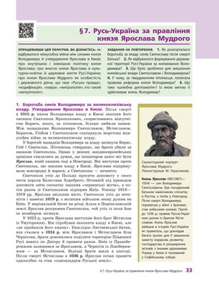 §7. русь-Україна за правління князя Ярослава Мудрого 33
§	7.	 Русь-Україна	 за	 правління	
князя	 Ярослава	 Мудрого
ОпрацювавШи цей параграф, ви дізнаєтесь: як
відбувалися міжусобна війна між синами князя
Володимира й  утвердження Ярослава в  києві;
про внутрішню і  зовнішню політику князя
Ярослава; про внесок князя Ярослава в  куль-
турно-освітнє й  церковне життя русі-України;
про князя Ярослава Мудрого як особистість
і  державного діяча; що таке «руська правда»,
«кодифікація», «лавра», «митрополія»; хто такий
«митрополит».
завдання на пОвтОрення: 1.  Як розгорталася
боротьба за владу синів Святослава після смерті
батька? 2. Як відбувалося формування держав-
ної території русі-України за князювання Воло-
димира? 3.  Що було зроблено для зміцнення
князівської влади Святославом і Володимиром?
4.  У чому, за твердженням літописця, полягала
правова реформа князя Володимира? 5.  Що
таке «шлюбна дипломатія»? Із якою метою її
здійснював князь Володимир?
1.	 Боротьба	 синів	 Володимира	 за	 великокнязівську	
владу.	 Утвердження	 Ярослава	 в	 Києві.	 Після смерті
в  1015  р. князя Володимира владу в  Києві захопив його
пасинок Святополк Ярополкович, скориставшись відсутні-
стю Бориса, якого, за літописом, більше любили кияни.
Між нащадками Володимира Святославом, Мстиславом,
Борисом, Глібом і  Святополком спалахнула жорстока між-
усобна війна за великокнязівську владу.
У боротьбі нащадків Володимира за владу загинули Борис,
Гліб і  Святослав. Літописець стверджує, що братів убили за
наказом Святополка. Однак у деяких західноєвропейських
хроніках схилялися до думки, що ініціатором цього міг бути
Ярослав, який княжив тоді в Новгороді. Він виступив проти
Святополка, що захопив владу в  Києві. Ярослава підтриму-
вали новгородці й  варяги, а  Святополка  — печеніги.
Святополк утік до Польщі просити допомогу у  свого
тестя короля Болеслава Хороброго. Останній під приводом
допомоги зятю спочатку захопив «червенські міста», а  по-
тім разом зі Святополком підкорив Київ. Узимку 1018—
1019  рр. Ярослав звільнив місто. Святополк утік до пече-
нігів і  навесні 1019  р. з  великим військом знову рушив на
Київ. У вирішальній битві на річці Альта в Переяславській
землі Ярослав розгромив Святополка, той утік із поля бою
та незабаром загинув.
У 1023 р. проти Ярослава виступив його брат Мстислав
із Тмуторокані. Він спробував захопити владу в Києві, але
«не прийняли його кияни». Унаслідок Лиственської битви,
яка сталася в  1024  р. між Ярославом і  Мстиславом біля
Чернігова, брати домовилися поділити територію Південної
Русі навпіл по Дніпру й  правити разом. Київ із Правобе-
режжям залишився за Ярославом, а Чернігів із Лівобереж-
жям  — за Мстиславом. Відтоді брати жили в  злагоді.
Після смерті Мстислава в  1036  р. Ярослав почав правити
одноосібно та став «самовладцем Руської землі».
Князь ярослав (983 (987)—
1054)  — син Володимира
Святославича. Був посаджений
батьком намісником спочатку
в  ростов, а  потім у Новгород.
Після смерті Володимира,
перемігши у  війні з  братами,
став київським князем. Проте
до 1036  р. правив руссю-Украї-
ною разом із братом Мсти-
славом. князь Ярослав
увійшов в  історію русі-України
як правитель, що докладав
багато зусиль для її зміцнення,
захисту кордонів, розвитку
господарства й  розширення
зв’язків з іншими державами.
Помер у  києві й  похований
у  Софійському соборі.
Скульптурний портрет
Ярослава Мудрого.
реконструкція М. Герасимова
 