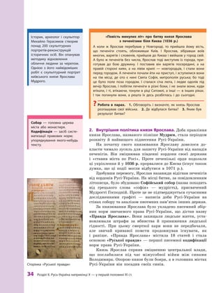 34
 Р
озділ ІІ. 
Р
усь-Україна наприкінці X — у першій половині XI ст.
2.	 Внутрішня політика князя Ярослава. Доба правління
князя Ярослава, названого пізніше Муд­рим, стала періодом
розквіту й  найвищого піднесення Русі-України.
На початку свого князювання Ярославу довелося до-
класти чимало зусиль для захисту Русі-України від нападів
печенігів. Він зміцнював південні кордони своєї держави
і  «ставив міста по Росі». Проте печенізькі орди подолали
ці укріплення й у 1036 р. прорвалися до Києва (існує також
думка, що ці події могли відбутися в  1071  р.).
Здобувши перемогу, Ярослав назавжди відігнав печенігів
від кордонів Русі-України. На місці битви, за повідомленням
літописця, було збудовано Софійський собор (назва походить
від грецького слова «софія»  — мудрість), присвячений
Мудрості Господній. Проте це не підтверджується сучасними
дослідженнями графіті  — написів доби Русі-України на
стінах собору та аналізом писемних пам’яток інших держав.
За князювання Ярослава було укладено писемний збір-
ник норм звичаєвого права Русі-України, що дістав назву
«Правда Ярослава». Вони захищали людське життя, уста-
новлювали штрафи за вбивства й приниження людської
гідності. При цьому смертної кари вони не передбачали,
але звичай кривавої помсти продовжував існувати, як
і  раніше. «Правда Ярослава» містила 18 статей і стала
основою «Руської правди» — першої писемної кодифікації
норм права Русі-України.
Князь Ярослав сприяв зміцненню центральної влади,
що послабилася під час міжусобної війни між синами
Володимира. Опорою князя були бояри, а в головних містах
Русі-України він посадив своїх синів.
«Повість минулих літ» про битву князя Ярослава
з  печенігами біля Києва (1036 р.)
А коли ж  Ярослав перебував у  Новгороді, то прийшла йому вість,
що печеніги стоять, обложивши Київ. І  Ярослав, зібравши воїв
многих, варягів і словенів, прийшов до Києва і ввійшов у город свій.
А було ж печенігів без числа, Ярослав тоді виступив із города, при-
готував до бою дружину. І  поставив він варягів посередині, а  на
правій стороні киян, а  на лівім крилі  — новгородців, і  стали вони
перед городом. А печеніги почали йти на приступ, і зступилися вони
на тім місці, де ото є  нині Свята Софія, митрополія руська; бо тоді
це було поле поза городом. І  сталася січа люта, і  ледве одолів під
вечір Ярослав, і побігли печеніги в різні боки, і не знали вони, куди
втікати, і ті, втікаючи, тонули в ріці Ситомлі, а інші — в інших ріках.
І  так погинули вони, а  решта їх десь розбіглась і  до сьогодні.
?
? Р
обота в  парах.  1.  Обговоріть і  визначте, як князь Ярослав
розташував свої війська. 2.  Де відбулася битва? 3.  Яким був
результат битви?
Історик, археолог і скульптор
Михайло Герасимов створив
понад 200 скульптурних
порт­ретів-реконструкцій
історичних осіб. Він опанував
методику відновлення
обличчя людини за черепом.
­
Однією з його найвідоміших
робіт є  скульптурний ­
портрет
київського князя Ярослава
­Мудрого.
С
обор  — головна церква
міста або монастиря.
Кодифікація  — засіб систе-
матизації правових норм;
упорядкування якого-небудь
тексту.
Сторінка «Руської правди»
 