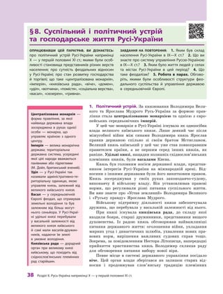 38
 Р
озділ ІІ. 
Р
усь-Україна наприкінці X — у першій половині XI ст.
§ 
8. Суспільний і політичний устрій 	
та господарське життя Русі-України
Опрацювавши цей параграф, ви дізнаєтесь:
про політичний устрій Русі-України наприкінці
X — у першій половині XI ст.; якими були особ­
ливості становища представників різних верств
населення; про сутність феодальних відносин
у  Русі-Україні; про стан розвитку господарства
й  торгівлі; що таке «централізована монархія»,
«імперія», «князівська рада», «віче», «домен»,
«уділ», «вотчина», «помістя», «соціальна верства»,
«васал», «сюзерен», «гривна».
Завдання на повторення:  1.  Яким був склад
населення Русі-України в  IX—X ст.? 2.  Що ви
знаєте про систему управління Руссю-Україною
в IX—X ст.? 3. Яким було життя людей у селах
та містах Русі-України в  цей період? 4.  Що
таке феодалізм?  5. Р
обота в  парах. Обгово-
ріть, якими були особливості структури фео-
дального суспільства й  управління державою
в  середньовічній Європі.
1.	 Політичний устрій. За князювання Володимира Вели-
кого та Ярослава Мудрого Русь-Україна за формою прав-
ління стала централізованою монархією та  однією з  євро-
пейських середньовічних імперій.
У цей час монархія в Русі-Україні існувала як одноосібна
влада великого київського князя. Лише деякий час після
міжусобної війни між синами Володимира князь Ярослав
правив державою спільно зі своїм братом Мстиславом.
Великий князь київський у цей час уже став повноправним
правителем країни, а  не першим серед інших князів, як
раніше. Удільні князі, нащадки колишніх східнослов’янських
племінних князів, були васалами Києва.
Князь був головним носієм державної влади, представ-
ником інтересів Русі-України на міжнародній арені. Від-
носини з іншими державами були його винятковим правом.
Князь зосереджував у  своїх руках законодавчо-судову,
виконавчу й  військову владу. Він установлював правові
норми, що регулювали різні питання суспільного життя.
Ви вже знаєте про «Устав земляний» Володимира Великого
і  «Руську правду» Ярослава Мудрого.
Військову підтримку діяльності князя забезпечувала
дружина, що перебувала у  васальній залежності від нього.
При князі існувала князівська рада, до складу якої
входили бояри, старші дружинники, представники вищого
духовенства. Із радою князь обговорював найважливіші
питання державного життя: оголошення війни, укладання
мирних угод і династичних шлюбів, ухвалення нових пра-
вових норм, вирішення важливих судових справ тощо.
Зокрема, за повідомленням Нестора Літописця, напередодні
прийняття християнства князь Володимир скликав раду
для обговорення питання вибору нової віри.
Певне місце в  системі державного управління посідало
віче. Цей орган влади зберігався як залишок старих від-
носин і  продовжував слов’янську традицію племінних
Централізована монархія  —
форма правління, за якої
найвища державна влада
зосереджена в  руках однієї
особи  — монарха, що
управляє країною з  одного
центру.
Імперія  — велика монархічна
держава; територіальна
державна система, усередині
якої цілі народи вважаються
панівними або підлеглими
(М.  Дойл, британський ­
вчений).
Уділ  — у  Русі-Україні так
називали адміністративно-те-
риторіальну одиницю, якою
управляв князь, залежний від
великого київського князя.
Васал  — у  середньовічній
Європі феодал, що отримував
земельні володіння та був
залежним від більш могут-
нього сеньйора. У Русі-Украї-
ні удільні князі перебували
у  васальній залежності від
великого князя київського
й  самі мали васалів-дружин-
ників, надаючи їм землі
в  умовне володіння.
Князівська рада  — дорадчий
орган при великому князі
київському, що походить від
східнослов’янських племінних
рад старійшин.
 