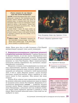 §
 
8. Суспільний і політичний устрій та господарське життя
Р
усі-України
 
39
­
зборів. Проте роль віча за доби існування в Русі-Україні
цент­
ралізованої монархії стала досить незначною.
2.	 Формування розшарування і відносини залежно­
сті
у східнослов’янському суспільстві. У країнах Цент­ральної
та Західної Європи, як ви вже знаєте, Середньовіччя стало
періодом становлення феодальних відносин. Розшарування
суспільства та відносини залежності у східних слов’ян сфор-
мувалися за часів Русі-України. Проте східно­
сло­
в’ян­
ське
суспільство помітно відрізнялося від тогочасного західно-
європейського суспільства.
Феодалізм у східних слов’ян формувався на основі роз-
паду родоплемінних відносин. Спочатку вільні селяни  —
члени громади віддавали певну кількість вироблених ними
продуктів як натуральну повинність своїй родоплемінній
знаті. У  IX  ст. право збирання данини з  усього вільного
населення східнослов’янських земель перейшло до київ-
ського князя та його дружини. Збір данини мав назву
полюддя.
Близько X ст. київські князі привласнили землі громад.
За великим київським князем визнавалося право на верхов­
не володіння всією землею Русі-України. Наприкінці X ст.
розпочалося формування доменів  — особистих володінь
удільних князів. Цьому сприяла адміністративна реформа
князя Володимира, у  результаті якої він позбавив племін-
них князів права управляти землями й  передав їх своїм
синам. Проте великий київський князь у будь-який час міг
відібрати ці землі.
«Повість минулих літ» про обрання
нової віри князем Володимиром
У рік 987. Скликав Володимир бояр своїх і старців
городських і  сказав їм: «Осе приходили до мене
болгари, кажучи: “Прийми закон наш”. Потім же
прийшли німці, і тії хвалили закон свій. Після сих
приходили жиди. А після сих приходили й греки,
гудячи всі закони, а  свій хвалячи, і  багато гово-
рили вони, розказуючи од початку світу… Т
ак що
ви врадите? Що відповісте?»
І сказали бояри і  старці: «Т
и знаєш, княже, що
своє ніхто не хулить, а  хвалить. Якщо хочеш ти
розізнати гаразд, то маєш у себе мужів. Пославши
їх, розізнай у  кожного про їхню службу і  як хто
служить Богові».
?
? Р
обота в  парах.  1.  Обговоріть і  визначте, хто
був ініціатором скликання ради. 2.  Із якою
метою князь скликав раду? 3.  Як члени ради
могли впливати на рішення князя?
Віче  — народні збори всього
дорослого вільного чоловічого
населення, на яких приймали
рішення з  важливих громад-
ських і  державних справ.
Домен  — особисте земельне
володіння середньовічного
феодала.
Віче. Х
удожник В. Васнецов
?
? Спираючись на ілюстрацію,
опишіть, як відбувалося віче.
Князь Володимир обирає віру. Х
удожник І. Еггінк
?
? Опишіть зображену художником подію.
 