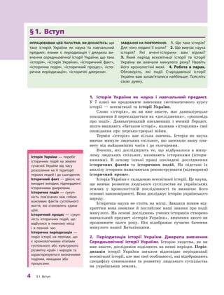 4
 ﻿
§
 
1. Вступ
1.	 Історія України як наука і
 
навчальний предмет.
У  7  класі ви продовжите вивчення систематичного курсу
історії  — всесвітньої та історії України.
Слово «історія», як ви вже знаєте, має давньогрецьке
походження й перекладається як «дослідження», «розповідь
про події». Давньогрецький письменник і  вчений Геродот,
якого вважають «батьком історії», називав «історіями» свої
оповідання про персько-грецькі війни.
Термін «історія» має кілька значень. Історія як наука
вивчає минуле людських спільнот, що заселяли нашу пла-
нету від найдавніших часів і  до сьогодення.
Вчених, які досліджують те, що відбувалося в  мину-
лому людських спільнот, називають істориками (істори-
кинями). В  основу їхньої праці покладені дослідження
історичних фактів та історичних подій. На підставі їх
аналізу історики намагаються реконструювати (відтворити)
історичний
­
процес.
Історія України є складовою всесвітньої історії. Це наука,
що вивчає розвиток людського суспільства на українських
землях у  хронологічній послідовності та визначає його
основні закономірності. Вона досліджує історію українського
народу.
Історична наука не стоїть на місці. Завдяки новим від-
криттям вона оновлює й  поглиблює наші знання про події
минулого. На основі досліджень учених-істориків створено
навчальний предмет «історія України», вивчення якого ви
продовжите цього року. Він відображає сучасне бачення
минулого нашої Батьківщини.
2.	 Періодизація історії України. Джерела вивчення
Середньовічної історії України. Історію людства, як ви
вже знаєте, дослідники поділяють на певні періоди. Періо­
дизація історії України загалом відповідає періодизації
всесвітньої історії, але має свої особливості, які відображають
специфіку становлення та розвитку людського суспільства
на українських землях.
§ 
1. Вступ
Опрацював
ш
и цей параграф, ви дізнаєтесь: що
таке історія України як наука та навчальний
предмет; якими є  періодизація і  джерела ви-
вчення середньовічної історії України; що таке
«історія», «історія України», «історичний факт»,
«історична подія», «історичний процес», «істо-
рична періодизація», «історичні джерела».
З
авдання на п
о
вт
о
рення:
 
1. Що таке історія?
Для чого людині її знати?
 
2. Що вивчає наука
історія? Які вчені-історики вам відомі?
 
3.  Який період всесвітньої історії та історії
України ви вивчали минулого року? Назвіть
його хронологічні межі.
 
4. 
Р
обота в  парах.
Обговоріть, які події Стародавньої історії
України вам за
­
пам’я
­
та
­
лися найбільше. Поясніть
свою думку.
І
сторія України  — перебіг
історичних подій на землях
сучасної України від часу
розселення на її території
перших людей і  до сьогодення.
І
сторичний факт  — дійсні, не
вигадані випадки, підтверджені
історичними джерелами.
І
сторична подія  — сукуп-
ність пов’язаних між собою
важливих фактів суспільного
життя, які становлять єдине
ціле.
І
сторичний процес  — сукуп-
ність історичних подій, що
відбулися в певному місці
і  в  певний час.
І
сторична періодизація  —
поділ історії на періоди, що
є  хронологічними етапами
суспільного або культурного
розвитку країн і  народів та
характеризуються визначними
подіями, явищами або
процесами.
 