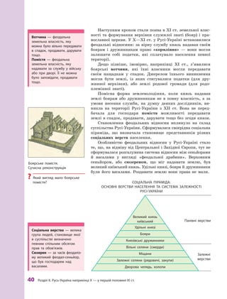 40
 Р
озділ ІІ. 
Р
усь-Україна наприкінці X — у першій половині XI ст.
Наступним кроком стали поява в XI ст. земельної влас-
ності та формування верхівки служилої знаті (бояр) і  пра-
вославної церкви. У X—XI ст. у Русі-Україні встановилися
феодальні відносини: за вірну службу князь надавав своїм
боярам і  дружинникам право «кормління»  — вони могли
залишати собі податки, які сплачувало населення певної
території.
Дещо пізніше, імовірно, наприкінці XI  ст., з’явилися
боярські вотчини, які їхні власники могли передавати
своїм нащадкам у  спадок. Джерелом їхнього виникнення
могли бути землі, із яких стягувалися податки (для дру-
жинної верхівки), або землі родової громади (для родо-
племінної знаті).
Помісна форма землеволодіння, коли князь надавав
землі боярам або дружинникам не в  повну власність, а  за
умови несення служби, на думку деяких дослідників, ви-
никла на території Русі-України з  XII  ст. Вона не перед-
бачала для господаря помістя можливості передавати
землі в спадок, продавати, дарувати тощо без згоди князя.
Становлення феодальних відносин вплинуло на склад
суспільства Русі-України. Сформувалася своєрідна соціальна
піраміда, що визначала становище представників різних
соціальних верств населення.
Особливістю феодальних відносин у Русі-Україні стало
те, що, на відміну від Центральної і Західної Європи, тут не
сформувалася розгалужена система відносин між сеньйорами
й  васалами у  вигляді «феодальної драбини». Верховним
сеньйором, або сюзереном, що міг надавати землю, був
великий київський князь. Удільні князі, бояри й дружинники
були його васалами. Роздавати землю вони права не мали.
Соціальна піраміда:
основні верс тви населення та сис тема залежнос ті
Русі-України
Великий князь
київський
Удільні князі
Бояри
Князівські дружинники
Вільні селяни (смерди)
Міщани
Залежні селяни (рядовичі, закупи)
Дворова челядь, холопи
Залежні
верстви
Панівні верстви
Вотчина  — феодальна
земельна власність, яку
можна було вільно передавати
в  спадок, продавати, дарувати
тощо.
Помістя  — феодальна
зе­мель­на власність, яку
надавали за службу у  війську
або при дворі. Її не можна
було заповідати, продавати
тощо.
Боярське помістя.
Сучасна реконструкція
?
? Який вигляд мало боярське
помістя?
С
оціальна верства  — велика
група людей, становище якої
в  суспільстві визначено
певним спільним обсягом
прав та обов’язків.
Сюзерен  — за часів феодаліз-
му великий феодал-сеньйор,
що був господарем над
васалами.
 