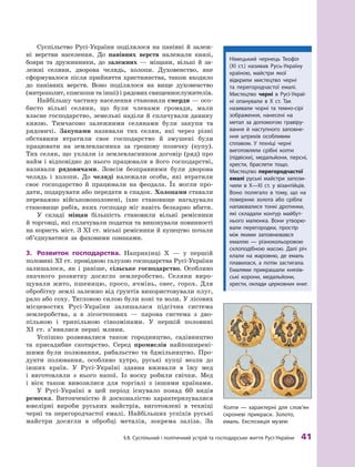§
 
8. Суспільний і політичний устрій та господарське життя
Р
усі-України
 
41
Суспільство Русі-України поділялося на панівні й  залеж-
ні верстви населення. До панівних верств належали князі,
бояри та дружинники, до залежних  — міщани, вільні й  за-
лежні селяни, дворова челядь, холопи. Духовенство, яке
сформувалося після прийняття християнства, також входило
до панівних верств. Воно поділялося на вище духовенство
(мит­
рополит, єпископи та інші) і рядових священно­
служителів.
Найбільшу частину населення становили смерди — осо-
бисто вільні селяни, що були членами громади, мали
власне господарство, земельні наділи й сплачували данину
­
князю. Тимчасово залежними селянами були закупи та
рядовичі. Закупами називали тих селян, які через різні
обставини втратили своє господарство й  змушені були
працювати на землевласника за грошову позичку (купу).
Тих селян, що уклали із землевласником договір (ряд) про
найм і відповідно до нього працювали в його господарстві,
називали рядовичами. Зовсім безправними були дворова
челядь і  холопи. До челяді належали особи, які втратили
своє господарство й  працювали на феодала. Їх могли про-
дати, подарувати або передати в спадок. Холопами ставали
переважно військовополонені, їхнє становище нагадувало
становище рабів, яких господар міг навіть безкарно вбити.
У складі міщан більшість становили вільні ремісники
й торговці, які сплачували податки та виконували повин­
ності
на користь міст. З XI ст. міські ремісники й купецтво почали
об’єднуватися за фаховими ознаками.
3.	 Розвиток господарства. Наприкінці X  — у  першій
половині XI ст. провідною галуззю господарства Русі-України
залишалося, як і  раніше, сільське господарство. Особливо
значного розвитку досягло землеробство. Селяни виро-
щували жито, пшеницю, просо, ячмінь, овес, горох. Для
обробітку землі залежно від ґрунтів використовували плуг,
рало або соху. Тягловою силою були коні та воли. У лісових
місцевостях Русі-України залишалася підсічна система
землеробства, а  в  лісостепових  — парова система з  дво-
пільною і  трипільною сівозмінами. У  першій половині
XI  ст. з’явилися перші млини.
Успішно розвивалися також городництво, садівництво
та присадибне скотарство. Серед промислів найпоширені-
шими були полювання, рибальство та бджільництво. Про-
дукти полювання, особливо хутро, руські купці везли до
інших країн. У Русі-Україні здавна вживали в  їжу мед
і  виготовляли з  нього напої. Із воску робили свічки. Мед
і  віск також вивозилися для торгівлі з іншими країнами.
У Русі-Україні в цей період існувало понад 60  видів
­
ремесел. Витонченістю й  досконалістю характеризувалися
ювелірні вироби руських майстрів, виготовлені в  техніці
черні та перегородчастої емалі. Найбільших успіхів руські
майстри досягли в  обробці металів, зокрема заліза. За
Колти — характерні для слов’ян
скроневі прикраси. Золото,
емаль. Експозиція музею
Німецький чернець Т
еофіл
(XI  ст.) називав Русь-Україну
країною, майстри якої
відкрили мистецтво черні
та  перегородчастої емалі.
Мистецтво черні в Русі-Украї-
ні опанували в  X  ст. Т
ак
називали чорні та темно-сірі
зображення, нанесені на
метал за допомогою гравіру-
вання й  наступного заповне-
ння штрихів особливим
сплавом. У  техніці черні
виготовляли срібні колти
(підвіски), медальйони, персні,
хрести, браслети тощо.
Мистецтво перегородчастої
емалі руські майстри запози­
чили в  X—XI  ст. у  візантійців.
Воно полягало в  тому, що на
поверхню золота або срібла
напаювалися тонкі дротинки,
які складали контур майбут-
нього малюнка. Вони утворю-
вали перегородки, простір
між якими заповнювався
емаллю  — різнокольоровою
склоподібною масою. Далі річ
клали на жаровню, де емаль
плавилася, а  потім застигала.
Емалями прикрашали князів-
ські корони, медальйони,
хрести, оклади церковних книг.
 