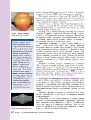 42
 Р
озділ ІІ. 
Р
усь-Україна наприкінці X — у першій половині XI ст.
даними археологічних досліджень, із заліза в  цей період
виготовляли близько 150  видів різноманітних виробів.
Інтенсивно розвивалося гончарство. На межі X—XI  ст.
руські майстри опанували техніку виготовлення полив’яних
керамічних виробів: столового посуду й декоративних плиток,
якими оздоблювали храми і  палаци.
Високого рівня розвитку в Русі-Україні наприкінці X —
у  першій половині XI  ст. досягло також склоробство.
У  майстернях виготовляли віконне скло, посуд, браслети,
намиста, персні та інші речі.
Велику роль у  господарському розвитку Русі-України
відігравала торгівля. «Грецький» торговий шлях («із варягів
у  греки») поєднував Русь-Україну з ринками Балтійського
та Чорного морів. «Соляний» шлях підтримував зв’яз­
ки
з країнами Центральної та Західної Європи, «залозний» —
із країнами Кавказу та Арабського Сходу.
Основними товарами, які руські купці вивозили до
інших країн, були хутро, мед, віск, шкури, ювелірні
прикраси, ремісничі вироби (мечі, кольчуги, замки` тощо),
льон, сільськогосподарська продукція. Із Візантії в Русь-
Україну привозили золото, посуд, шовкові тканини, при-
краси, вина, ікони, хрести. Із країн Сходу везли прянощі,
зброю, тканини, прикраси. Із країн Північної та Західної
Європи в  Русь-Україну завозили рибу, напої, предмети
озброєння, дорогий посуд, срібло, вовняні тканини, тонке
полотно.
Розвиток торгівлі зумовив пожвавлення грошового
­
обігу. Використовували арабські, візантійські та західно-
європейські монети. У містах Русі-України влаштовували
спеціальні місця для торгівлі. Зокрема, німецький хроніст
Тітмар Мерзебурзький повідомляв, що в  1018  р. в  Києві
було вісім торжищ, а  руські літописці називають два  —
Бабин торжок на Горі й  Торговище на Подолі.
4.	 Повсякденне життя різних верств населення. Най-
частіше жителі Русі-України оселялися поблизу річок
і  лісу. Поряд зі своєю оселею люди будували господарські
споруди, улаштовували поле, пасовище, сіножать. Були
також поселення з двох-трьох хатинок. Із часом деякі з них
перетворювалися на хутори, що складалися з десяти й більше
хатин.
Селянська родина налічувала 12—15  осіб і  вела само-
стійне господарство. Праця була надзвичайно важкою
й  виснажливою.
Нові міста в  Русі-Україні виникали з  різних причин.
Одні об’єднувалися навколо княжих дворів (Київ, Чернігів),
інші засновували князі (наприклад, Юр’їв). Чимало неве-
ликих міст виросло зі сторожових фортець. Деякі, як, на-
приклад, деревлянський Іскоростень, виникали із давніх
градів  — центрів племінних княжінь.
Срібна гривна київського типу
Першим карбувати власні
монети, як ви вже знаєте,
почав князь Володимир після
прийняття християнства. Проте
до початку XI  ст. в  грошовому
обігу Русі-України переважали
арабські срібні монети  —
дирхеми. Поряд із ними, на
думку багатьох дослідників,
як засіб обміну використову-
вали хутро дикого звіра  —
куниці, вивірки тощо. Від
тривалого використання
дирхеми зношувалися,
а  інколи їхній край обрізали
шахраї. Т
ому з  XI  ст. почали
­
виробляти срібні зливки  —
гривні. Київська гривна мала
шестикутну форму й  важила
близько 160  г. Назва «гривна»
використовується в  усіх
давньоруських джерелах.
Буква «я» наприкінці цього
слова з’явилася в  XIX ст.,
імовірно, під впливом
західно­української говірки.
Горщик, у якому подавали
­
страви до столу. XI—XII  ст.
 