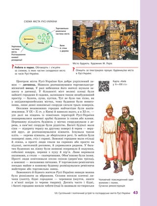 §
 
8. Суспільний і політичний устрій та господарське життя
Р
усі-України
 
43
Центром міста Русі-України був добре укріплений за-
мок  — дитинець. Навколо розташовувався торговельно-ре-
місничий посад. У  разі небезпеки його жителі шукали за-
хисту в  дитинці. У  більшості міст великі площі були
зайняті городами й садами, залишався також незабудований
простір  — болота, луки, пустки. Тут не було так тісно, як
у  західноєвропейських містах, тому будинки були невисо-
кими, лише деякі князівські споруди сягали трьох поверхів.
Оселями незаможних городян найчастіше були напів-
землянки. У IX—X ст. у Києві й навколо нього, а в XI ст. —
усе далі на південь із північних територій Русі-України
поширювалися наземні зрубні будинки із сосни або ялини.
Переважну кількість будівель у  містах споруджували з  де-
рева, а  кам’яні споруди були рідкістю. Багаті будівлі мали
сіни — відкриту терасу на другому поверсі й терем — верх-
ній ярус, де розташовувалися кімнати. Існувала також
кліть — окрема кімната, де зберігалися речі. Із меблів були
поширені лави, стіл і скрині. Заможні городяни мали стільці
й  ліжка, а  прості люди спали на скринях або просто на
підлозі, застеленій рогожею, й  укривалися рядном. У  бага-
тих будинках на ліжку були шовкові покривала й подушки,
соболині ковдри, перини з  пуху й  пір’я. Лави вкривали
килимами, а столи — скатертинами. Обов’язково були ікони.
Прості люди освітлювали оселю скіпою (дерев’яна тріска),
а заможні — восковими свічками. У торговельно-ремісничих
посадах майже в кожному будинку розміщувалася реміснича
майстерня або торговельна лавка.
Заможного й бідного жителя Русі-України завжди можна
було розпізнати за вбранням. Селяни носили плетені ли-
чаки (лапті), бідні городяни  — черевики (взуття, зшите
з  м’якої шкіри із черева тварин). Досить часто і  бідні,
і багаті городяни носили чоботи (тоді їх називали по-тюркськи
?
? Р
обота в  парах. Обговоріть і з’ясуйте
за  схемою, із яких частин складалося місто
за  часів Русі-України.
Місто будують. Х
удожник М. Р
еріх
?
? Опишіть за ілюстрацією процес будівництва міста
в Русі-Україні.
Схема міс та Русі-України
Торговельно-
реміснича
частина міста
Вали
й  стіни
з  дерева
Чоловічий повсякденний одяг
волинян і  полян.
Сучасна реконструкція
Дитинець
Укріплена
частина
міста.
Розташування
княжої
резиденції
Посад
Карта «Київ
у  Х—ХІІІ  ст.»
 