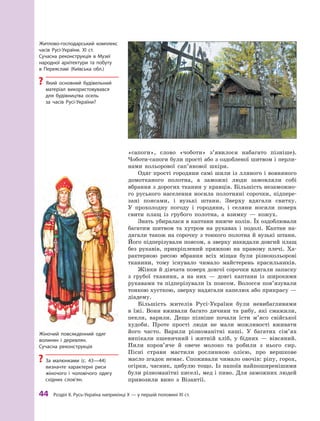 44
 Р
озділ ІІ. 
Р
усь-Україна наприкінці X — у першій половині XI ст.
«сапоги», слово «чоботи» з’явилося набагато пізніше).
Чоботи-сапоги були прості або з оздобленої шитвом і перли-
нами кольорової сап’янової шкіри.
Одяг прості городяни самі шили із лляного і вовняного
домотканого полотна, а  заможні люди замовляли собі
вбрання з дорогих тканин у кравців. Більшість незаможно-
го руського населення носила полотняні сорочки, підпере-
зані поясами, і  вузькі штани. Зверху вдягали свитку.
У  прохолодну погоду і  городяни, і  селяни носили поверх
свити плащ із грубого полотна, а  взимку  — кожух.
Знать убиралася в каптани нижче колін. Їх оздоблювали
багатим шитвом та хутром на рукавах і  подолі. Каптан на­
дягали також на сорочку з тонкого полотна й вузькі штани.
Його підперізували поясом, а зверху накидали довгий плащ
без рукавів, прикріплений пряжкою на правому плечі. Ха-
рактерною рисою вбрання всіх міщан були різнокольорові
тканини, тому існувало чимало майстерень красильників.
Жінки й дівчата поверх довгої сорочки вдягали запаску
з  грубої тканини, а  на них  — довгі каптани із широкими
рукавами та підперізували їх поясом. Волосся пов’язували
тонкою хусткою, зверху надягали капелюх або прикрасу —
діадему.
Більшість жителів Русі-України були невибагливими
в  їжі. Вони вживали багато дичини та рибу, які смажили,
пекли, варили. Дещо пізніше почали їсти м’ясо свійської
худоби. Проте прості люди не мали можливості вживати
його часто. Варили різноманітні каші. У  багатих сім’ях
випікали пшеничний і  житній хліб, у  бідних  — вівсяний.
Пили коров’яче й  овече молоко та робили з  нього сир.
Пісні страви мастили рослинною олією, про вершкове
масло згадок немає. Споживали чимало овочів: ріпу, горох,
огірки, часник, цибулю тощо. Із напоїв найпоширенішими
були різноманітні киселі, мед і пиво. Для заможних людей
привозили вино з Візантії.
Жіночий повсякденний одяг
волинян і  деревлян.
Сучасна реконструкція
?
? За малюнками (с. 43—44)
визначте характерні риси
жіночого і чоловічого одягу
східних слов’ян.
Житлово-господарський ­комплекс
часів Русі-України. ХІ ст.
Сучасна реконструкція в  Музеї
народної архітектури та побуту
в  Переяславі (Київська обл.)
?
? Який основний будівельний
матеріал використовувався
для будівництва осель
за часів Русі-України?
 