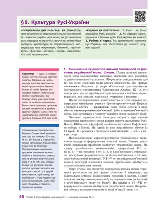 46
 Р
озділ ІІ. 
Р
усь-Україна наприкінці X — у першій половині XI ст.
§ 
9. Культура Русі-України
Опрацювавши цей параграф, ви дізнаєтесь:
про виникнення східнослов’янської писемно­
сті
та розвиток української мови; як розвивалися
усна народна та музична творчість; якими були
здобутки архітектури та образотворчого мис-
тецтва; що таке «кирилиця», «билини», «архітек-
тура», «фреска», «мозаїка», «ікона», «іконопис»;
хто такі «скоморохи».
Завдання на повторення:  1.  Коли і  як було
охрещено Русь-Україну? 2. Які народні казки,
перекази й билини доби Русі-України ви знаєте? 
3.  Р
обота в парах. Які архітектурні па­
м’ятки
Русі-України, що збереглися до нашого часу,
вам відомі?
1.	 Виникнення східнослов’янської писемності та роз-
виток української мови. Школи. Поява власної писем-
ності мала надзвичайно важливе значення для розвитку
східнослов’янської спільноти. Збереглися повідомлення про
те, що східні слов’яни мали власну писемність, або «руські
письмена». Зокрема, у  творі «Сказання про письмена»
болгарського письменника Чорноризця Храбра (IX—X ст.)
згадується, що до прийняття християнства слов’яни корис-
тувалися для письма власними «чертами і  резами».
Після запровадження християнства в Русі-Україні по-
ширилася винайдена учнями братів-просвітителів Кирила
і  Мефодія абетка  — кирилиця. Вона стала однією з  двох
абеток староцерковнослов’янської (або старо­сло­в’ян­ської)
мови, яка витіснила з ужитку давнішу живу народну мову.
Численні археологічні знахідки свідчать про значне
поширення писемності серед різних верств населення Русі.
Понад 400 написів (графіті) знайдено на стінах Софійсько-
го собору в  Києві. На одній із них вирізьблено абетку із
27 букв: 23 грецьких і чотирьох слов’янських — «б», «ж»,
«ш»,  «щ».
Найважливішою характеристикою становлення будь-
якого народу є  формування власної мови. Багато уваги
вчені приділяли проблемі розвитку української мови. На
думку українських мовознавців, наприкінці III  ст.
до н. е. — на початку І ст. н. е. в слов’янському середови-
щі поступово формувалися західнослов’янська і  східно­
слов’янська мовні території. У І—V ст. на східнослов’янській
мовній території з’явилися ознаки, притаманні майбутнім
східнослов’янським мовам.
Існує думка, що спочатку східнослов’янська мовна тери-
торія розпалася на дві групи: північну й  південну, що
відповідали землям ільменських словенів і  полян. Північ
завдяки своєму розташуванню була сприятливою до впливів
з угро-фінського світу та Балтії. На півдні в  VI—VII  ст.
формувалися ознаки майбутньої української мови. Зокрема,
тут почали використовувати в  мові м’який звук  «г».
Кирилиця  — одна з  найдав-
ніших систем письма (абеток)
сло­
в’ян. Названа на честь
творця слов’янської писем-
ності просвітителя Кирила.
Р
азом зі своїм братом він
створив першу слов’янську
абетку (глаголицю), яку
пізніше його учні вдоскона-
лили та назвали кирилицею.
Вона стала основою сучасних
систем писемності в  деяких
країнах Євразії. Зараз нею як
­націо­нальною абеткою корис-
туються близько 252  млн осіб.
Слов’янський просвітитель
Кирило Солунський повідом­
ляв, що на початку 60-х рр.
IX  ст. він бачив у  Херсонесі
писані «руськими письменами»
Євангеліє та Псалтир.
Підтвердження існування
«руських письмен» можна
знайти в  літописних описах
змісту русько-візантійських
угод 911  та 943  рр. Перша
вказує на руський звичай
писати духовні заповіти на
випадок смерті, а  в другій
вимагається, щоб купці, які
прибували з  Русі-України до
Константинополя, мали при
собі спеціальні грамоти,
підписані князем.
 