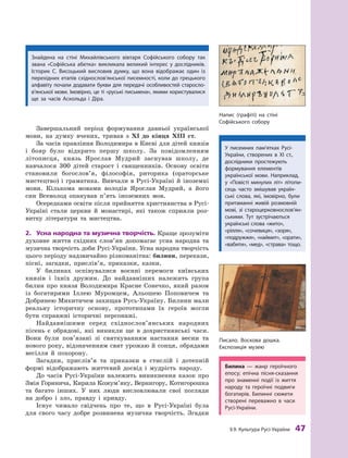 §
 
9.
К
ультура
Р
усі-України
 
47
Завершальний період формування давньої української
мови, на думку вчених, тривав з XI до кінця XIII  ст.
За часів правління Володимира в Києві для дітей князів
і  бояр було відкрито першу школу. За повідомленням
літописця, князь Ярослав Мудрий заснував школу, де
навчалося 300  дітей старост і  священників. Основу освіти
становили богослов’я, філософія, риторика (ораторське
мистецтво) і  граматика. Вивчали в Русі-Україні й  іноземні
мови. Кількома мовами володів Ярослав Мудрий, а  його
син Всеволод опанував п’ять іноземних мов.
Осередками освіти після прийняття християнства в Русі-
Україні стали церкви й  монастирі, які також сприяли роз-
витку літератури та мистецтва.
2.	 Усна народна та музична творчість. Краще зрозуміти
духовне життя східних слов’ян допомагає усна народна та
музична творчість доби Русі-України. Усна народна творчість
цього періоду надзвичайно різноманітна: билини, перекази,
пісні, загадки, прислів’я, приказки, казки.
У билинах оспівувалися воєнні перемоги київських
князів і  їхніх дружин. До найдавніших належить група
билин про князя Володимира Красне Сонечко, який разом
із богатирями Іллею Муромцем, Альошею Поповичем та
Добринею Микитичем захищав Русь-Україну. Билини мали
реальну історичну основу, прототипами їх героїв могли
бути справжні історичні персонажі.
Найдавнішими серед східнослов’янських народних
пісень є  обрядові, які виникли ще в  дохристиянські часи.
Вони були пов’язані зі святкуванням настання весни та
нового року, відзначенням свят урожаю й сонця, обрядами
весілля й  похорону.
Загадки, прислів’я та приказки в  стислій і  дотепній
формі відображають життєвий досвід і  мудрість народу.
До часів Русі-України належить виникнення казок про
Змія Горинича, Кирила Кожум’яку, Вернигору, Котигорошка
та багато інших. У  них люди висловлювали свої погляди
на добро і  зло, правду і  кривду.
Існує чимало свідчень про те, що в Русі-Україні була
для свого часу добре розвинена музична творчість. Згадки
Писало. Воскова дошка.
Експозиція музею
Напис (графіті) на стіні
Софійського собору
Знайдена на стіні Михайлівського вівтаря Софійського собору так
звана «Софійська абетка» викликала великий інтерес у  дослідників.
Історик С.  Висоцький висловив думку, що вона відображає один із
перехідних етапів східно­
слов’янської писемності, коли до грецького
алфавіту почали додавати букви для передачі особливостей старо­
сло­
в’ян­
ської мови. Імовірно, це ті «руські письмена», якими користувалися
ще за часів Аскольда і  Діра.
У писемних пам’ятках Русі-
України, створених в  XI  ст.,
дослідники простежують
формування елементів
української мови. Наприклад,
у  «Повісті минулих літ» літопи-
сець часто змішував україн-
ські слова, які, імовірно, були
притаманні ­
живій розмовній
мові, зі староцерковно­
слов’ян­
ськи­
ми. Т
ут зустрічаються
українські слова «жито»,
«рілля», «сочевиця», «зоря»,
«подружжя», «наймит», «орати»,
«вабити», «мед», «страва» тощо.
Билина  — жанр героїчного
епосу; епічна пісня-сказання
про знаменні події із життя
народу та героїчні подвиги
богатирів. Билинні сюжети
створені переважно в  часи
Русі-­України.
 