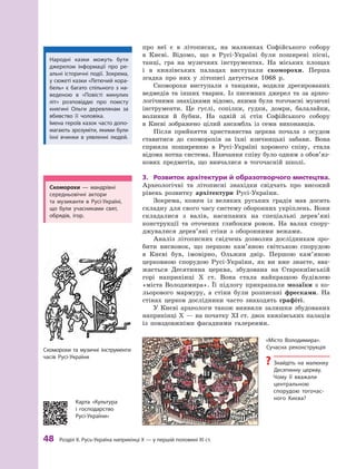 48
 Р
озділ ІІ. 
Р
усь-Україна наприкінці X — у першій половині XI ст.
про неї є  в літописах, на малюнках Софійського собору
в  Києві. Відомо, що в Русі-Україні були поширені пісні,
танці, гра на музичних інструментах. На міських площах
і  в князівських палацах виступали скоморохи. Перша
згадка про них у  літописі датується 1068  р.
Скоморохи виступали з  танцями, водили дресированих
ведмедів та інших тварин. Із писемних джерел та за архео-
логічними знахідками відомо, якими були тогочасні музичні
інструменти. Це гуслі, сопілки, гудки, домри, балалайки,
волинки й  бубни. На одній зі стін Софійського собору
в  Києві зображено цілий ансамбль із семи виконавців.
Після прийняття християнства церква почала з  осудом
ставитися до скоморохів за їхні язичницькі забави. Вона
сприяла поширенню в Русі-Україні хорового співу, стала
відома нотна система. Навчання співу було одним з обо­
в’яз­
ко­
вих предметів, що вивчалися в  тогочасній школі.
3.	 Розвиток архітектури й  образотворчого мистецтва.
Археологічні та літописні знахідки свідчать про високий
рівень розвитку архітектури Русі-України.
Зокрема, кожен із великих руських градів мав досить
складну для свого часу систему оборонних укріплень. Вони
складалися з  валів, насипаних на спеціальні дерев’яні
конструкції та  оточених глибоким ровом. На валах спору-
джувалися дерев’яні стіни з  оборонними вежами.
Аналіз літописних свідчень дозволив дослідникам зро-
бити висновок, що першою кам’яною світською спорудою
в  Києві був, імовірно, Ольжин двір. Першою кам’яною
церковною спорудою Русі-України, як ви вже знаєте, вва-
жається Десятинна церква, збудована на Старокиївській
горі наприкінці X  ст. Вона стала найкращою будівлею
«міста Володимира». Її підлогу прикрашали мозаїки з  ко-
льорового мармуру, а  стіни були розписані фресками. На
стінах церков дослідники часто знаходять графіті.
У Києві археологи також виявили залишки збудованих
наприкінці X — на початку XI ст. двох князівських палаців
із повздовжніми фасадними галереями.
«Місто Володимира».
Сучасна реконструкція
?
? Знайдіть на малюнку
Десятинну церкву.
Чому її вважали
центральною
спорудою тогочас-
ного Києва?
Скоморохи та музичні інструменти
часів Русі-України
Скоморохи  — мандрівні
середньовічні актори
та  музиканти в Русі-Україні,
що  були учасниками свят,
обрядів, ігор.
Народні казки можуть бути
джерелом інформації про ре-
альні історичні події. Зокрема,
у сюжеті казки «Летючий кора-
бель» є  багато спільного з  на-
веденою в  «Повісті минулих
літ» розповіддю про помсту
княгині Ольги деревлянам за
вбивство її чоловіка.
Імена героїв казок часто допо-
магають зрозуміти, якими були
їхні вчинки в  уявленні людей.
Карта «Культура
і  господарство
Русі-України»
 