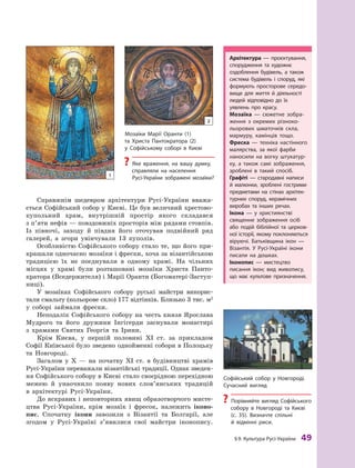 §
 
9.
К
ультура
Р
усі-України
 
49
Справжнім шедевром архітектури Русі-України вважа-
ється Софійський собор у Києві. Це був величний хрестово-
купольний храм, внутрішній простір якого складався
з п’яти нефів — повздовжніх просторів між рядами стовпів.
Із півночі, заходу й  півдня його оточував подвійний ряд
галерей, а  згори увінчували 13  куполів.
Особливістю Софійського собору стало те, що його при-
крашали одночасно мозаїки і фрески, хоча за візантійською
традицією їх не поєднували в  одному храмі. На чільних
місцях у  храмі були розташовані мозаїки Христа Пан­
то­
кра­
тора (Вседержителя) і Марії Оранти (Богоматері-­
Заступ­
ниці).
У  мозаїках Софійського собору руські майстри викорис-
тали смальту (кольорове скло) 177 відтінків. Близько 3 тис. м2
у соборі займали фрески.
Неподалік Софійського собору на честь князя Ярослава
Мудрого та його дружини Інгігерди заснували монастирі
з  храмами Святих Георгія та Ірини.
Крім Києва, у  першій половині XI  ст. за прикладом
Софії Київської було зведено однойменні собори в Полоцьку
та Новгороді.
Загалом у Х  — на початку XI  ст. в  будівництві храмів
Русі-України переважали візантійські традиції. Однак зведен-
ня Софійського собору в Києві стало своєрідною перехідною
межею й  унаочнило появу нових слов’янських традицій
в  архітектурі Русі-України.
До яскравих і неповторних явищ образотворчого мисте-
цтва Русі-України, крім мозаїк і  фресок, належить іконо­
пис. Спочатку ікони завозили з  Візантії та Болгарії, але
згодом у Русі-Україні з’явилися свої майстри іконопису.
Мозаїки Марії Оранти (1)
та Христа Пантократора (2)
у  Софійському соборі в  Києві
?
? Яке враження, на вашу думку,
справляли на населення
Русі-України зображені мозаїки?
Архітектура  — проєктування,
спорудження та художнє
оздоб­
лення будівель, а  також
система будівель і  споруд, які
формують просторове середо-
вище для життя й  діяльності
людей відповідно до їх
уявлень про красу.
Мозаїка  — сюжетне зобра-
ження з  окремих різноко-
льорових шматочків скла,
мармуру, камінців тощо.
Фреска  — техніка настінного
малярства, за якої фарби
наносили на вогку штукатур-
ку, а  також самі зображення,
зроблені в  такий спосіб.
Г
рафіті  — стародавні написи
й  малюнки, зроблені гострими
предметами на стінах архітек-
турних споруд, керамічних
виробах та інших речах.
Ікона  — у  християнстві
свя­
щенне зображення осіб
або подій біблійної та церков-
ної історії, якому поклоняються
віруючі. Батьківщина ікон  —
Візантія. У Русі-Україні ікони
писали на дошках.
Іконопис  — мистецтво
писання ікон; вид живопису,
що має культове призначення.
Софійський собор у  Новгороді.
Сучасний вигляд
?
? Порівняйте вигляд Софійського
собору в  Новгороді та Києві
(с. 35). Визначте спільні
й  відмінні риси.
1
2
 