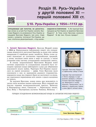 §10. русь-Україна у 1054—1113 рр. 51
Розділ III. Русь-Україна
у другій половині XI —
першій половині XIII ст.
§	10.	 Русь-Україна	 у	 1054—1113	 рр.
ОпрацювавШи цей параграф, ви дізнаєтесь:
про вплив на устрій русі-України заповіту Яро-
слава Мудрого; як розвивалася русь-Україна за
нащадків Ярослава Мудрого; про роль з’їздів
князів у  розвитку тогочасної русі-України; що
таке «політична децентралізація», «з’їзд князів».
завдання на пОвтОрення: 1. Які території були
приєднані до русі-України за правління Ярослава
Мудрого? 2.  чому князя Ярослава називали
Мудрим? 3.  Що таке «руська правда»?
1.	 Заповіт	 Ярослава	 Мудрого.	 Ярослав Мудрий помер
у 1054  р. Передчуваючи наближення смерті, він усвідом-
лював неминучість наступної боротьби за владу між своїми
нащадками й  спробував цьому запобігти. Князь склав за-
повіт відповідно до тогочасних європейських традицій,
у  якому закликав синів жити в  мирі та злагоді, а  також
установив нову систему успадкування князівських земель.
В  основу запропонованої Ярославом Мудрим нової
системи управління та успадкування князівств було по-
кладено принцип влади найстаршого в роді для збереження
неділимості всього майна. Територія Русі-України поділя-
лася на окремі володіння  — уділи. Сини Ярослава мали
князювати в  них за принципом родового старшинства,
передаючи владу від старшого брата до наступного за віком,
що спричиняло переміщення всіх князів з одного володіння
до іншого.
За задумом Ярослава, кожен князь мав можливість із
часом стати великим князем київським. Його старший син
Ізяслав отримав великокнязівський престол, Київську
й  Новгородську землі, Святослав  — Чернігівську землю,
Білу Вежу і  Тмуторокань (сучасна Тамань), Всеволод  —
Ізяслав
Святослав
Всеволод
Ігор
В’ячеслав
ПОрЯДОк УСПаДкУВаННЯ ВеликОкНЯзІВСькОї ВлаДи за заПОВІтОМ ЯрОСлаВа МУДрОГО
Саркофаг був виготовлений
із білого мармуру та при-
везений, імовірно, із Візантії.
Останки Ярослава Мудрого,
що зберігалися в ньому,
втрачено. Припускають, що їх
вивезли з  українських земель
у  роки Другої світової війни.
Саркофаг Ярослава Мудрого
в  Софійському соборі в  києві
 