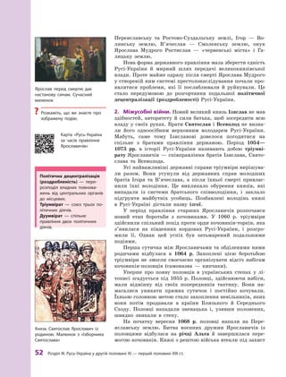 52
 Р
озділ III.
Р
усь-Україна у другій половині XI — першій половині XIII ст.
­
Переяславську та Ростово-Суздальську землі, Ігор  — Во-
линську землю, В’ячеслав  — Смоленську землю, онук
Яро­
слава Муд­
рого Ростислав  — «червенські міста» і  Га-
лицьку землю.
Нова форма державного правління мала зберегти єдність
Русі-України й  мирний шлях передачі великокнязівської
влади. Проте майже одразу після смерті Ярослава Мудрого
у створеній ним системі престолонаслідування почали про-
являтися проблеми, які її послаблювали й  руйнували. Це
стало передумовою до розгортання подальшої політичної
децентралізації (роздробленості) Русі-України.
2.	 Міжусобні війни. Новий великий князь Ізяслав не мав
здібностей, авторитету й  сили батька, щоб зосередити всю
владу у своїх руках. Брати Святослав і Всеволод не визна-
ли його одноосібним верховним володарем Русі-України.
Мабуть, саме тому Ізяславові довелося погодитися на
спільне з  братами правління державою. Період 1054—
1073  рр. в  історії Русі-України називають добою тріумві­
рату Яро­
славичів  — співправління братів Ізя­
слава, Свято­
слава та Всеволода.
Усі найважливіші державні справи тріумвіри вирішува-
ли разом. Вони усунули від державних справ молодших
братів Ігоря та В’ячеслава, а  після їхньої смерті привлас-
нили їхні володіння. Це викликало обурення князів, які
випадали із системи братського співволодіння, і  заклало
підґрунтя майбутніх усобиць. Позбавлені володінь князі
в  Русі-Україні дістали назву ізгої.
У період правління старших Ярославичів розпочався
новий етап боротьби з  кочовиками. У  1060  р. тріумвіри
здійснили спільний похід проти орди кочовиків-торків, яка
з’явилася на південних кордонах Русі-України, і  розгро­
мили її. Однак цей успіх був затьмарений подальшими
подіями.
Перша сутичка між Ярославичами та обділеними ними
родичами відбулася в  1064  р. Захоплені цією боротьбою
тріумвіри не змогли своєчасно організувати відсіч набігам
кочовиків-половців (самоназва  — кипчаки).
Уперше про появу половців в  українських степах у  лі-
тописі згадується під 1055 р. Половці, здійснюючи набіги,
мали відмінну від своїх попередників тактику. Вони на-
магалися уникати ­
прямих сутичок і  постійно кочували.
Їхньою головною метою стало захоплення невільників, яких
вони потім продавали в  країни Близького й  Середнього
Сходу. Половці нападали зненацька і, узявши полонених,
швидко зникали в  ­
степу.
На початку вересня 1068  р. половці напали на Пере-
яславську землю. Битва воєнних дружин Ярославичів із
половцями відбулася на річці Альта й  завершилася пере-
могою кочовиків. Князі з рештою війська втекли під захист
Політична децентралізація
(роздробленість)  — пере-
розподіл владних повнова-
жень від центральних органів
до місцевих.
Т
ріумвірат — союз трьох по-
літичних діячів.
Дуумвірат — спільне
правління двох політичних
діячів.
Ярослав перед смертю дає
­
настанову синам. Сучасний
­малюнок
?
? Р
озкажіть, що ви знаєте про
зображену подію.
Князь Святослав Ярославич із
родиною. Малюнок з  «Ізборника
Святослава»
Карта «Русь-Україна
за часів правління
Ярославичів»
 