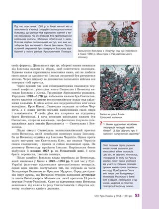 §
 
10.
Р
усь-Україна у 1054—1113 рр.
 
53
своїх фортець. Дізнавшись про це, обурені кияни вимагали
від Ізяслава видати їм зброю, щоб помститися половцям.
Відмова князя спричинила повстання киян, які не любили
свого князя за здирництво. Ізяслав змушений був рятуватися
втечею. Через півроку за допомогою польського війська він
повернув собі престол.
Через деякий час між співправителями спалахнув чер-
говий конфлікт, унаслідок якого Святослав і Всеволод ви-
гнали Ізяслава з  Києва. Тріумвірат Ярославичів розпався.
Упродовж 1073—1076 рр. київським князем був Святослав,
якому вдалося зміцнити великокнязівську владу над уділь-
ними князями. Із цією метою він перерозподілив між ними
володіння. Крім Києва, Святослав залишив за собою Чер-
нігів, а  в інших містах посадив намісниками своїх синів
і  племінників. У  своїх діях він спирався на підтримку
брата Всеволода. І  хоча великим київським князем був
Святослав, історики вважають, що фактично існувало спів­
правління двох князів Ярославичів  — Святослава і  Все-
волода.
Після смерті Святослава великокнязівський престол
посів Всеволод, який незабаром повернув владу Ізяславу.
За це Всеволод отримав від Ізяслава Чернігів. Однак проти
цього виступив син Святослава Олег, що вважав Чернігів
своєю спадщиною, і  привів із собою половецькі орди. На
допомогу Всеволоду прийшов Ізяслав. Вирішальна битва
відбулася 3  жовтня 1078  р. на Нежатиній ниві. І  хоча
брати перемогли, Ізяслав загинув.
Після загибелі Ізяслава влада перейшла до Всеволода,
який князював у Києві в 1078—1093 рр. У цей час у Русі-
Україні фактично відновилася централізована монархія,
однак вона знач­
но поступалася тій, що існувала за часів
Володимира Великого та Ярослава Мудрого. Серед дослідни-
ків існує думка, що Всеволод створив родинний дуумвірат
із сином Володимиром Мономахом, який протягом 15 років
керував Руссю-Україною. Саме за підтримки сина Всеволод
­
захищався від князів із роду Святославичів і  зберігав від-
носну політичну єдність держави.
Звільнення Всеслава з  «порубу» під час повстання
в  Києві 1068  р. Мініатюра з  Р
адзивіллівського
­літопису
Битва на річці А льта.
Сучасний малюнок
?
? 1.  Якими художніми засобами
ілюстрація передає перебіг
битви? 2.  Що свідчить про її
важкий і  напружений характер?
Під час повстання 1068  р. в  Києві жителі міста
звільнили із в’язниці («порубу») полоцького князя
Всеслава, що раніше був віроломно взятий у  по-
лон Ізяславом. На вічі Всеслав був проголошений
київським князем. Зібравши ополчення з  киян,
Всеслав відбив половецький наступ, але вже не-
забаром був вигнаний із Києва Ізяславом. Проте
останній змушений був повернути Всеславу віді-
браний у  нього раніше Ярославичами ­
Полоцьк.
Олег першим серед руських
князів почав залучати для
міжусобної війни половців.
Цим він, як свідчить літописець,
«показував їм путь на Руську
землю». Олег також ухилявся
від участі в  спільних походах
руських князів проти половець-
ких орд. Приборкати Олега
зміг лише син Володимира
Мономаха Мстислав у  битві
біля Суздаля. Любецький з’їзд
князів закріпив за Олегом
Новгород-Сіверську землю.
 