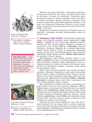 54
 Р
озділ III.
Р
усь-Україна у другій половині XI — першій половині XIII ст.
Всеволод вів важку боротьбу з  обділеними родичами,
які прагнули отримати свої уділи, але врешті-решт пішов
на поступки й  віддав їм князівства. Унаслідок цього
центральна влада та єдність держави значно послабли.
В  умовах постійних нападів половців на руські землі
спалахи усобиць були дуже небезпечними. Імовірно, саме
тому син Всеволода Володимир Мономах після смерті
батька поступився престолом синові Ізяслава Святополку
(1093—1113  рр.).
Необхідність подолати суперечки й  об’єднати сили для
боротьби з  нападами половців підштовхувала князів до
пошуку згоди.
3.	 Князівські з’їзди (снеми). Послаблення центральної
влади в Русі-Україні викликало появу періодичних з’їздів
князів  — снемів. На них намагалися вирішити питання,
важливі для всіх руських земель. Першим із відомих за
літописом є  з’їзд князів 1072  р. у  Вишгороді. Ізяслав,
Святослав і  Всеволод зібралися там із нагоди перенесення
мощей святих Бориса і  Гліба до нещодавно збудованої
церкви на їхню честь. На Вишгородському з’їзді також був
прийнятий новий збірник законів «Правда Ярославичів»,
що доповнив «Руську правду».
Найвідомішим серед снемів руських князів є  з’їзд
1097 р. в Любечі. На ньому з ініціативи Володимира Моно-
маха ліквідували принцип влади найстаршого в роді, за-
твердили право всіх князів на землю свого батька, домо-
вилися про припинення усобиць і  схвалили право князів
на успадковану землю.
Князі також ухвалили рішення про спільні дії проти
половців: «Відтепер з’єднаймося в  одне серце й  захистимо
Руську землю». Однак ці рішення не було втілено в життя.
Одразу після з’їзду спалахнула міжусобна війна, яка три-
вала три роки. Припинив її з’їзд князів 1100 р. в Уветичах
(Витичеві), головною метою якого було згуртування сил
для спільної боротьби проти половців.
Про необхідність спільних дій проти половецьких на-
падів ішлося також на з’їзді князів на Золотчі в  1101  р.
Вирішальним в  організації цієї боротьби став з’їзд навесні
1103  р. біля Долобського озера неподалік Києва. Князі
домовилися про спільний похід проти половців. Наступний
розгром половців об’єднаним військом руських князів
у битві на річці Сутінь у квітні 1103 р. став першим спільним
наступальним походом руських князів у боротьбі проти
половців, що тривала вже 50 років.
Перемозі руських князів сприяло те, що в  цей час по-
ловці поділили степ на окремі кочів’я, почали влаштову-
вати більш-менш постійні зимівники й літники та постійні
кочові маршрути. Перейшовши до відносної осілості, половці
стали вразливішими для сусідів.
Битва на Нежатиній ниві.
Х
удожник В. Верещагін
?
? Коли відбулася зображена
подія? Яке це століття?
Перша чи друга половина?
З’їзд князів (снем)  — збори
удільних князів Русі-України,
які скликав великий князь
київський без визначеної
періодичності. Учасники
з’їздів намагалися вирішувати
найважливіші військові
справи, погоджували між­
усобні суперечки тощо.
З’їзд князів в  Уветичах (Витичеві).
Х
удожник С. Іванов
?
? Опишіть за наведеною ілю-
страцією перебіг з’їзду князів.
 