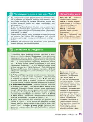 §
 
10.
Р
усь-Україна у 1054—1113 рр.
 
55
Чи погоджуєтесь ви з тим, що... Чому?
y
y Під час правління нащадків Ярослава розпочався поступовий про-
цес ослаблення Русі-України й  занепаду влади великого князя.
y
y Наступники Ярослава, не бажаючи поступитися владою, зне-
хтували заповітом батька, але інших примушували його
дотримува­тися.
y
y У цей час над Руссю-Україною з’явилася нова загроза зі степу.
Напади орд половців стали спустошливими для Південної Русі.
Половці вдало користувалися міжкнязівськими суперечками,
здійснюючи свої набіги.
y
y Міжкнязівські чвари й  набіги кочовиків негативно впливали
на розвиток Русі-України. Щоб узгоджувати свої інтереси
й організовувати відсіч половцям, князі збиралися на з’їзди —
снеми.
y
y Важливим для подальшої долі Русі-України стало прийняття
нового принципу престолонаслідування.
Запитання та завдання
Œ
Œ 1.  Перевірте рівень засвоєння матеріалу параграфа за допо-
могою гри «Закінчіть фразу». Правила гри. Учням та ученицям
пропонується закінчити фрази: 1) Великокнязівський київський
престол за заповітом Ярослава Мудрого отримав його старший
син… 2)  Період правління тріумвірату Ярославичів тривав
до… 3)  Битва руських дружин із половцями на річці А льта
завершилася перемогою… 4)  Після загибелі Ізяслава влада
в Киє­
ві перейшла до… 5) На з’їзді князів у Любечі з ініціативи
Володимира Мономаха було ліквідовано принцип… 6)  Битва
об’єднаного війська руських князів із половцями на річці Сутінь
відбулася в…
Ž
Ž 2.  Як Ярослав Мудрий у  своєму заповіті намагався перешкоди-
ти боротьбі за владу між своїми нащадками? 3.  Що змінилося
в  розвитку Русі-України в  1054—1113  рр.? 4.  Яку роль віді-
гравали з’їзди князів у  розвитку тогочасної Русі-України? 
5. У чому полягає історичне значення Любецького з’їзду князів?

 6.  Колективне обговорення. Обговоріть наведені запитання
й  висловіть свою думку: 1)  Що змусило князів змінити запро-
ваджений Ярославом Мудрим принцип влади найстаршого
в роді? 2) Якими були причини досить частих успіхів половців
у  набігах на Русь-Україну? 7.  Покажіть на карті володіння
нащадків Ярослава Мудрого за заповітом 1054  р. 8.  Р
обота
в  парах. Назвіть і розташуйте у  хронологічній послідовності
події, які відбувалися в  Русі-Україні в  1054—1113  рр.

 9.  Уявіть себе літописцем, який розповідає про розвиток Русі-
України в  1054—1113  рр. На які події ви звернули б  особливу
увагу й  чому? До яких історичних особистостей ви були  б при-
хильні? Чому?  10.  Р
обота в  малих групах. Підготуйте пові­
домлення з  презентацією «Боротьба Русі-України з  набігами
половців».
Дочка князя Всеволода
Євпраксія була дружиною
імператора Священної Рим-
ської імперії Генріха IV.
В  історії про неї залишилася
пам’ять як про одну з  перших
видатних українських жінок,
що мала силу характеру, волю
та мужність протистояти
гнобленню і  знущанням свого
чоловіка. Не витримавши його
жорстокого ставлення, вона
звернулася до Папи Римського
Урбана II. Два церковні собори,
на яких вона виступала,
підтримали Євпраксію й  за-
судили поведінку Генріха  IV.
Після цього вона повернулася
до Русі-України та  стала
черницею Андріївського
жіночого монастиря в  Києві.
1054—1073  рр.  — правління
тріумвірату Ярославичів.
1068  р.  — перший великий
напад половців на Русь-Україну
і  розгром ними руського
війська на річці А льта.
1072  р.  — прийняття
збірника законів «Правда
Яросла­вичів».
1097  р.  — Любецький з’їзд
князів. Запровадження спадко-
вого володіння князівствами.
Запам’ятайте дати
 