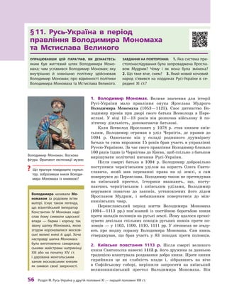 56
 Р
озділ III.
Р
усь-Україна у другій половині XI — першій половині XIII ст.
§ 
11. Русь-Україна в  період 	
правління Володимира Мономаха 	
та Мстислава Великого
Опрацювавши цей параграф, ви дізнаєтесь:
яким був життєвий шлях Володимира Моно-
маха; чим уславився Володимир Мономах; яку
внутрішню й  зовнішню політику здійснював
Володимир Мономах; про відмінності політики
Володимира Мономаха та Мстислава Великого.
Завдання на повторення:  1. Яка система пре-
столонаслідування була запроваджена Яросла-
вом Мудрим? Чому і  як вона була змінена? 
2. Що таке віче, снем? 3. Який новий кочовий
народ з’явився на кордонах Русі-України в  се-
редині XI ст.?
1.	 Володимир Мономах. Велике значення для історії
Русі-України мало правління онука Ярослава Мудрого
­
Володимира Мономаха (1053—1125). Своє дитинство Во-
лодимир провів при дворі свого батька Всеволода в  Пере­
яславі. У  віці 12—13  років він розпочав військову й  по-
літичну діяльність, допомагаючи батькові.
Коли Всеволод Ярославич у  1078  р. став князем київ-
ським, Володимир отримав в  уділ Чернігів, де правив до
1094  р. Одночасно він у  складі родинного дуумвірату
батька та сина впродовж 15 років брав участь в управлінні
Руссю-­
Україною. За час свого правління Володимир близько
100 разів їздив із Чернігова до Києва, щоб спільно з батьком
вирішувати політичні питання Русі-України.
Після смерті батька в  1094  р. Володимир добровільно
поступився чернігівським уділом на користь Олега Свято­
славича, який мав переважні права на ці землі, а  сам
повернувся до Переяслава. Володимир також не претендував
на київський престол. Історики вважають, що, посту­
паючись чернігівським і  київським уділами, Володимир
керувався повагою до законів, установлених його дідом
Ярославом Мудрим, і  небажанням повертатися до між-
князівських чвар.
Переяславський період життя Володимира Мономаха
(1094—1113  рр.) пов’язаний із постійною боротьбою князя
проти нападів половців на руські землі. Йому вдалося органі-
зувати декілька спільних походів руських князів проти по-
ловців  — у  1103, 1109, 1110, 1111  рр. У літописах не згаду-
ють про жодну поразку Володимира Мономаха. Сам князь
стверджував, що брав участь у  83  по­
ходах проти половців.
2.	 Київське повстання 1113  р. Після смерті великого
князя Святополка навесні 1113 р. його дружина за давньою
традицією влаштувала роздавання добра князя. Проте кияни
сприйняли це як слабкість влади і, зібравшись на віче
в  Софійському соборі, вирішили запросити на київський
великокнязівський престол Володимира Мономаха. Він
Володимир Мономах. Воскова
фігура. Фрагмент експозиції музею
?
? Що прагнув повідомити скульп­
тор, зобразивши князя Володи-
мира Мономаха із  книжкою?
Володимира називали Мо­
номахом за родовим ім’ям
матері. Існує також легенда,
що ­
візантійський імператор
Константин ІV Мономах наді-
слав йому символи царської
влади  — барми і  корону, так
звану шапку Мономаха, якою
згодом коронувалися москов-
ські великі князі й  царі. Хоча
насправді шапка Мономаха
була виготовлена самарканд-
ськими майстрами наприкінці
XIII або на початку XIV ст.
і  дарована монгольським
ханом московським князям
як символ своєї зверхності.
 