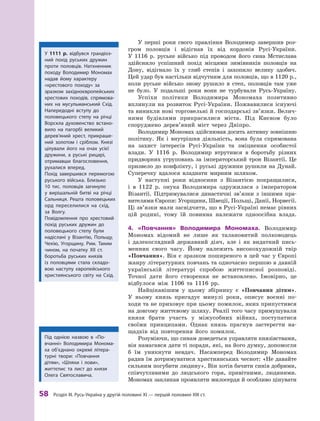 58
 Р
озділ III.
Р
усь-Україна у другій половині XI — першій половині XIII ст.
У перші роки свого правління Володимир завершив роз-
гром половців і  відігнав їх від кордонів Русі-України.
У  1116  р. руське військо під проводом його сина Мстислава
здійснило успішний похід місцями зимівників половців на
Дону, відігнало їх у  глиб степів і  захопило велику здобич.
Цей удар був настільки відчутним для половців, що в 1120 р.,
коли руське військо знову рушило в  степ, половців там уже
не було. У  подальші роки вони не турбували Русь-Україну.
Успіхи політики Володимира Мономаха позитивно
вплинули на розвиток Русі-України. Пожвавилися існуючі
та виникли нові торговельні й господарські зв’язки. Велич-
ними будівлями прикрасилися міста. Під Києвом було
споруджено дерев’яний міст через Дніпро.
Володимир Мономах здійснював досить активну зов­
нішню
політику. Як і  внутрішня діяльність, вона була спрямована
на захист інтересів Русі-України та зміцнення особистої
влади. У 1116  р. Володимир втрутився в  боротьбу різних
придворних угруповань за імператорський трон Візантії. Це
призвело до конфлікту, і руські дружини рушили на Дунай.
Суперечку вдалося владнати мирним шляхом.
У  наступні роки відносини з  Візантією покращилися,
і  в  1122  р. онука Володимира одружилася з  імператором
Візантії. Підтримувалися династичні зв’язки з іншими пра-
вителями Європи: Угорщини, Швеції, Польщі, Данії, Норвегії.
Ці зв’язки мали засвідчити, що в Русі-Україні немає рівних
цій родині, тому їй повинна належати одноосібна влада.
4.	 «Повчання» Володимира Мономаха. Володимир
Мономах відомий не лише як талановитий полководець
і  далекоглядний державний діяч, але і як видатний пись-
менник свого часу. Йому належить високохудожній твір
«Повчання». Він є зразком поширеного в цей час у Європі
жанру літературних повчань та одночасно першою в давній
українській літературі спробою життєписної розповіді.
Точної дати його створення не встановлено. Імовірно, це
відбулося між 1106 та 1116  рр.
Найцікавішим у  цьому збірнику є  «Повчання дітям».
У  ньому князь пригадує минулі роки, описує воєнні по-
ходи та не приховує при цьому помилок, яких припус­
тився
на довгому життєвому шляху. Реалії того часу примушували
князя брати участь у  міжусобних війнах, поступатися
своїми принципами. Однак князь прагнув застерегти на-
щадків від повторення його помилок.
Розуміючи, що синам доведеться управляти князівствами,
він намагався дати ті поради, які, на його думку, допомогли
б  їм уникнути невдач. Насамперед Володимир Мономах
радив їм дотримуватися християнських чеснот: «Не давайте
сильним погубити людину». Він хотів бачити синів добрими,
співчутливими до людського горя, привітними, людяними.
Мономах закликав проявляти милосердя й особ­
ливо цінувати
У 1111  р. відбувся грандіоз-
ний похід руських дружин
проти половців. Натхненник
походу Володимир Мономах
надав йому характеру
«хрестового походу» за
зразком західноєвропейських
хрестових походів, спрямова-
них на мусульманський Схід.
Напередодні вступу до
половецького степу на річці
Ворскла духовенство встано-
вило на пагорбі великий
дерев’я­
ний хрест, прикраше-
ний золотом і  сріблом. Князі
ці­
лували його на очах усієї
дружини, а  руські рицарі,
отримавши благословення,
рухалися вперед.
Похід завершився перемогою
руського війська. Близько
10  тис. половців загинуло
у  вирішальній битві на річці
Сальниця. Р
ешта половецьких
орд переселилися на схід,
за Волгу.
Повідомлення про хрестовий
похід руських дружин до
половецького степу були
надіслані у  Візантію, Польщу,
Чехію, Угорщину, Рим. Т
аким
чином, на початку XII  ст.
боротьба руських князів
із  половцями стала складо-
вою ­
наступу європейського
християнського світу на Схід.
Під однією назвою в  «По-
вчанні» Володимира Монома-
ха об’єднано окремі літера-
турні твори: «Повчання
дітям», «Шляхи і  лови»,
життєпис та лист до князя
Олега Святославича.
 