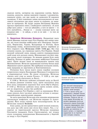 §
 
11.
Р
усь-Україна в період правління Володимира Мономаха та Мстислава Великого
 
59
людське життя, застерігав від порушення клятви, брехні,
пияцтва, розпусти, навчав шанувати старших і  духовенство,
поважати жінку, але при цьому не дозволяти їй керувати
чоловіком. У його повчаннях синам наголошувалося на важ-
ливості піклуватися про рідну землю та підданих, не завда-
вати їм прикрощів. Як мудра людина Володимир Мономах
прагнув переконати синів у необхідно
­
сті навчатися: «А коли
добре щось умієш — того не забувайте, а чого не вмієте — то
того навчайтеся… Лінощі ж  — усьому (лихому) мати: що
(людина) вміє  — те забуде, а  чо
­
го  ж не вміє  — то того не
навчиться».
5.	 Правління Мстислава Великого. Наприкінці свого
життя Мономах поділив землі Русі-України між своїми сина-
ми, які стали князями найбільших міст: Новгорода, Смолен-
ська, Переяслава, Турова, Володимира та Ростова. Коли
Володимир помер, великокнязівський престол перейшов до
його старшого сина Мстислава (1125—1132 рр.). Він став
останнім князем, що утримував єдність Русі-України. Новий
великий київський князь швидко домігся підпорядкування
своїй владі всіх руських князів. Мономаховичі під його твер-
дою рукою діяли згуртовано. За ме
­
жами родини були лише
Чернігів, Полоцьк та дрібні поселення майбутньої Галицької
землі. Проте місцеві князі не наважувалися чинити опір
Мономаховичам. Мстислав продовжував політику батька щодо
збереження єдності держави. Він приборкав полоцьких князів,
яких відправив як заручників до Константинополя.
Успішною була також відсіч князя спробам половців
скористатися смертю Володимира Мономаха й повернутися
в  південноруські степи. Як писав літописець, Мстислав
«багато поту утер за землю Руську». У  1129  р. він при-
мусив половців відступити за Волгу.
У 1130  р. Мстислав здійснив успішний похід до Балтії
та  обклав даниною племена чудь, проте наступного року
його похід завершився поразкою біля міста Юр’їв (Тарту).
У  1132  р. Мстислав здійснив похід проти племен литви,
але на зворотному шляху був розбитий.
Про визнання Русі-України у світі за князювання Мсти
­
слава свідчать його численні династичні зв’язки із західно-
європейськими королівськими
­
дворами.
За часів правління Мстислава між князями не
­
одноразово
спалахували конфлікти, але Мстислав вправно їх залаго-
джував. Його влада справді була загальноруською. За це
Мстислава назвали Великим.
Існує думка, що він припустився однієї великої помилки,
яка дала про себе знати вже після його смерті. Так, у  су-
перечці за чернігівський престол Мстислав підтримав
Ольговичів (нащадків Олега Святославича), які згодом
стали головними конкурентами Мономаховичів у  боротьбі
за владу в Русі-Україні.
Мстислав Володимирович
(Великий). Сучасний малюнок
К
няжий знак Мстислава Великого.
Е
кспозиція музею
Про високий міжнародний
авторитет князя Мстислава
свідчить такий випадок.
У  1129  р. руські купці, що
поверталися з  Моравії (
Ч
еське
королівство), були пограбовані
поляками.
Т
ільки-но про це
стало відомо Мстиславу, він
негайно відправив посла до
польського короля Болеслава
з  вимогою відшкодувати збит-
ки,
­
зав
­
дані купцям. Болеслав
відповів, що компенсує всі
втрати купців, а  в  подальшому
надаватиме їм на території
своїх володінь охорону.
 