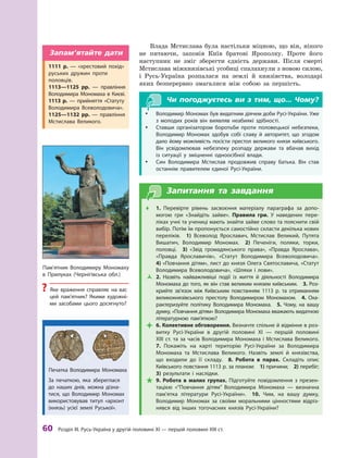 60 розділ III. русь-Україна у другій половині XI — першій половині XIII ст.
Влада Мстислава була настільки міцною, що він, нікого
не питаючи, заповів Київ братові Ярополку. Проте його
наступник не зміг зберегти єдність держави. Після смерті
Мстислава міжкнязівські усобиці спалахнули з новою силою,
і  Русь-Україна розпалася на землі й  князівства, володарі
яких безперервно змагалися між собою за першість.
Чи погоджуєтесь ви з тим, що... Чому?
y Володимир Мономах був видатним діячем доби русі-України. Уже
з  молодих років він виявляв неабиякі здібності.
y Ставши організатором боротьби проти половецької небезпеки,
Володимир Мономах здобув собі славу й  авторитет, що згодом
дало йому можливість посісти престол великого князя київського.
Він усвідомлював небезпеку розпаду держави та вбачав вихід
із ситуації у  зміцненні одноосібної влади.
y Син Володимира Мстислав продовжив справу батька. Він став
останнім правителем єдиної русі-України.
Запитання та завдання
Œ
Œ 1.  Перевірте рівень засвоєння матеріалу параграфа за допо-
могою гри «знайдіть зайве». правила гри. У наведених пере-
ліках учні та учениці мають знайти зайве слово та пояснити свій
вибір. Потім їм пропонується самостійно скласти декілька нових
переліків. 1)  Всеволод Ярославич, Мстислав Великий, Путята
Вишатич, Володимир Мономах. 2)  Печеніги, поляки, торки,
половці. 3)  «звід громадянського права», «Правда Ярослава»,
«Правда Ярославичів», «Статут Володимира Всеволодовича».
4) «Повчання дітям», лист до князя Олега Святославича, «Статут
Володимира Всеволодовича», «Шляхи і  лови».
Œ
Ž 2.  Назвіть найважливіші події із життя й  діяльності Володимира
Мономаха до того, як він став великим князем київським. 3. роз-
крийте зв’язок між київським повстанням 1113  р. та отриманням
великокнязівського престолу Володимиром Мономахом. 4.  Оха-
рактеризуйте політику Володимира Мономаха. 5.  чому, на вашу
думку, «Повчання дітям» Володимира Мономаха вважають видатною
літературною пам’яткою?
Œ
 6. Колективне обговорення. Визначте спільне й відмінне в роз-
витку русі-України в  другій половині XI  — першій половині
XIII ст. та за часів Володимира Мономаха і Мстислава Великого.
7.  Покажіть на карті територію русі-України за Володимира
Мономаха та Мстислава Великого. Назвіть землі й князівства,
що входили до  її складу. 8.  робота в  парах. Складіть опис
київського повстання 1113 р. за планом: 1) причини; 2) перебіг;
3)  результати і  наслідки.
Œ
 9.  робота в  малих групах. Підготуйте повідомлення з  презен-
тацією «“Повчання дітям” Володимира Мономаха  — визначна
пам’ятка літератури русі-України». 10.  чим, на вашу думку,
Володимир Мономах за своїми моральними цінностями відріз-
нявся від інших тогочасних князів русі-України?
Пам’ятник Володимиру Мономаху
в Прилуках (чернігівська обл.)
? Яке враження справляє на вас
цей пам’ятник? Якими художні-
ми засобами цього досягнуто?
1111  р.  — «хрестовий похід»
руських дружин проти
половців.
1113—1125  рр.  — правління
Володимира Мономаха в києві.
1113  р.  — прийняття «Статуту
Володимира Всеволодовича».
1125—1132  рр.  — правління
Мстислава Великого.
Запам’ятайте дати
за печаткою, яка збереглася
до наших днів, можна дізна-
тися, що Володимир Мономах
використовував титул «архонт
(князь) усієї землі руської».
Печатка Володимира Мономаха
 