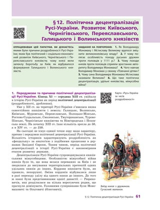 §
 
12. Політична децентралізація
Р
усі-України
 
61
§
 
12. Політична децентралізація	
Русі-України. Розвиток Київського,
Чернігівського, Переяславського,	
Галицького і
 
Волинського князівств
Опрацював
ш
и цей параграф, ви дізнаєтесь:
якими були причини роздробленості
Р
усі-Укра-
їни; яким був політичний і соціально-економіч-
ний розвиток
К
иївського,
Ч
ернігівського і  Пе-
реяславського князівств; чому князі вели
запеклу боротьбу за
К
иїв; як відбувалося
формування Галицького і  Волинського кня-
зівств.
З
авдання на п
о
вт
о
рення:
 
1. Як Володимиру
Мономаху і  Мстиславу Великому вдалося зміц-
нити великокнязівську владу?
 
2.  У чому по-
лягає особливість походу руських дружин
проти половців у  1111  р.?
 
3. 
Ч
ому походи
князів проти половців сприяли зростанню авто-
ритету Володимира Мономаха?
 
4. 
Ч
ого навчав
Володимир Мономах у своєму «Повчанні дітям»?
 
5. 
Ч
ому сина Володимира Мономаха Мстислава
називали Великим?
 
6.  Що таке політична
децентралізація, удільні князівства, міжусобна
­
війна?
1.	 Передумови та причини політичної децентраліза-
ції Русі-України. Кінець XI  — середина ХIII  ст. увійшли
в історію Русі-України як період політичної децентралізації
(роздробленості, дроблення).
Уже у  ХII  ст. на території Русі-України з’явилася низка
самостійних князівств і  земель: Галицьке, Волинське,
Київське, Муромське, Переяславське, Полоцько-Мінське,
Ростово-Суздальське, Смоленське, Тмутороканське, Турово-
Пінське, Чернігівське князівства та Новгородська і  Псков-
ська землі. На початку ХIII ст. їхня кількість зросла до 50,
а  в XIV  ст.  — до 250.
На сьогодні не існує єдиної точки зору щодо характеру,
причин і передумов політичної децентралізації Русі-України.
Більшість істориків характеризують роздроб
­
леність як
«феодальну» за аналогією з  подібними процесами в  дер-
жавах Західної Європи. Таким чином, період політичної
децентралізації в  історії Русі-України є  закономірним
етапом розвитку держави.
Децентралізація Русі-України супроводжувалася князів-
ськими міжусобицями. Особливістю міжусобної війни
князів було те, що вона велася переважно за Київ і  не
зводилася до висування територіальних претензій одних
удільних князів до інших. Кордони князівств були, як
правило, непорушні. Зміна кордонів відбувалася лише
в  разі переходу уділу від одного князя до іншого. До того
ж  князі були представниками однієї династії  — Рюрико-
вичів, яка розділилася на кілька ворогуючих родин, що
прагнули домінувати. Головними суперниками були Моно-
маховичі та Ольговичі (Олеговичі).
Виїзд князя з  дружиною.
Сучасний малюнок
К
арта «
Р
усь-Україна
за часів
роздробленості»
 