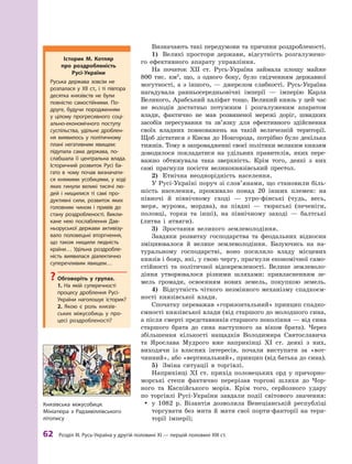 62
 Р
озділ III.
Р
усь-Україна у другій половині XI — першій половині XIII ст.
Визначають такі передумови та причини роздробленості.
1)	 Великі простори держави, відсутність розгалужено-
го ефективного апарату управління.
На початок ХII  ст. Русь-Україна займала площу майже
800  тис. км2
, що, з  одного боку, було свідченням державної
могутності, а  з іншого,  — джерелом слабкості. Русь-Україна
нагадувала ранньосередньовічні імперії  — імперію Карла
Великого, Арабський халіфат тощо. Великий князь у цей час
не володів достатньо потужним і  розгалуженим апаратом
влади, фактично не мав розвиненої мережі доріг, швидких
засобів пересування та зв’язку для ефективного здійснення
своїх владних повноважень на такій величезній території.
Щоб дістатися з Києва до Новгорода, потрібно було декілька
тижнів. Тому в запровадженні своєї політики великим князям
доводилося покладатися на удільних правителів, яких пере-
важно обтяжувала така зверхність. Крім того, деякі з них
самі прагнули посісти великокнязівський престол.
2)	 Етнічна неоднорідність населення.
У Русі-Україні поруч зі слов’янами, що становили біль-
шість населення, проживало понад 20  інших племен: на
півночі й  північному сході  — угро-фінські (чудь, весь,
меря, мурома, мордва), на півдні  — тюркські (печеніги,
половці, торки та інші), на північному заході  — балтські
(литва і  ятвяги).
3)	 Зростання великого землеволодіння.
Завдяки розвитку господарства та феодальних відносин
зміцнювалося й  велике землеволодіння. Базуючись на на-
туральному господарстві, воно посилило владу місцевих
князів і бояр, які, у свою чергу, прагнули економічної само-
стійності та політичної відокремленості. Велике землеволо-
діння утворювалося різними шляхами: привласненням зе-
мель громади, освоєнням нових земель, покупкою земель.
4)	 Відсутність чіткого незмінного механізму спадкоєм-
ності князівської влади.
Спочатку переважав «горизонтальний» принцип спадко-
ємності князівської влади (від старшого до молодшого сина,
а після смерті представників старшого покоління — від сина
старшого брата до сина наступного за віком брата). Через
збільшення кількості нащадків Володимира Святославича
та Ярослава Мудрого вже наприкінці XI  ст. деякі з  них,
виходячи із власних інтересів, почали виступати за «вот-
чинний», або «вертикальний», принцип (від батька до сина).
5)	 Зміна ситуації в  торгівлі.
Наприкінці XI  ст. прихід половецьких орд у  причорно-
морські степи фактично перерізав торгові шляхи до Чор-
ного та Каспійського морів. Крім того, серйозного удару
по торгівлі Русі-України завдали події світового значення:
y
y у  1082  р. Візантія дозволила Венеціанській республіці
торгувати без мита й мати свої порти-факторії на тери-
торії імперії;
Історик М. Котляр
про роздробленість
Русі-України
Руська держава зовсім не
розпалася у  ХII  ст., і  ті півтора
десятка князівств не були
пов­
ністю самостійними. По-
друге, будучи породженням
у  цілому прогресивного соці-
ально-економічного поступу
суспільства, удільне дроблен-
ня виявилось у  політичному
плані негативним явищем:
­
підупала сама держава, по-
слабшала її центральна влада.
Історичний розвиток Русі ба-
гато в  чому почав визначати-
ся княжими усобицями, у  ході
яких гинули великі тисячі лю-
дей і  нищилися ті самі про-
дуктивні сили, розвиток яких
головним чином і  привів до
стану роздробленості. Викли-
кане нею послаб­
лення Дав-
ньоруської держави активізу-
вало половецькі вторгнення,
що також нищили людність
країни… Удільна роздробле-
ність виявилася діалектично
суперечливим явищем…
?
? Обговоріть у  групах.
1.  На якій суперечності
процесу дроблення Русі-
України наголошує історик?
2.  Якою є  роль князів-
ських міжусобиць у  про-
цесі роздробленості?
Князівська міжусобиця.
Мініатюра з  Р
адзивіллівського
­літопису
 