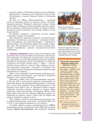 §
 
12. Політична децентралізація
Р
усі-України
 
63
y
y хрестові походи в Палестину відкрили для італійських,
французьких і  німецьких міст морський шлях на Схід,
безпосередньо з’єднали Західну Європу із Близьким
Сходом.
До того ж  у 1204  р. Константинополь  — ключовий
пункт на торговому шляху «із варягів у  греки», був зруй-
нований унаслідок Четвертого хрестового походу. Таким
чином, Київ залишився осторонь основних торгових шляхів.
Усе це зумовило певний занепад Києва як центру торгівлі.
Поступово почали виникати нові центри торгівлі й  нові
торгові шляхи.
6)
	
Напади кочовиків і  втручання сусідніх держав
у  внутрішні справи Русі-України.
Для правителів південних князівств ключовими були
відносини з кочовиками, для західних — відносини з Поль-
щею та Угорщиною, для північно-західних  — відносини із
хрестоносцями, які розширили сферу свого впливу на Бал-
тію, тощо. Це призводило до того, що різні частини Русі-
України переймалися різними зовнішньополітичними
проб
­
лемами.
2.	 Київське князівство. Серед земель Русі-України най-
важливіше місце посідало Київське князівство, яке охоплю-
вало територію, що включала колишні землі полян, дерев-
лян, дреговичів та уличів. Князівство належало до найбільш
економічно розвинених земель Русі-України (у  літописах
згадуються 79  градів). Головне місто  — Київ  — тоді на-
лічувало близько 50  тис. жителів. Через Київське князів-
ство проходили «грецький», «соляний» і  «залозний» тор-
гові шляхи. Основу господарства князівства становили орне
землеробство та ремесло.
Київ із його храмами й  монастирями залишався релі-
гійним центром Русі-України, куди прагнули потрапити
прочани з  усіх куточків держави.
Боротьба за Київ мала загальнодержавний характер.
У  40-х рр. ХII  ст. розпочалося жорстоке протистояння за
київський престол між родами Мономаховичів та  Ольгови-
чів, а  потім між різними гілками Мономаховичів. У  цій
боротьбі князі брали собі за союзників торків (чорних
клобуків), половців, поляків, литовців та угорців. Через
князівські чвари фактичними господарями Києва стали
бояри. Вони виганяли або вбивали небажаних князів, за-
прошуючи на престол «свого» князя. Свої дії бояри при-
кривали рішенням київського віча.
Так, зокрема, сталося з  володимиро-суздальським кня-
зем Юрієм Долгоруким, який тричі захоплював Київ, але
в  1157  р. був отруєний боярами під час бенкету.
В  історію увійшов погром, заподіяний місту в  1169  р.
об’єднанням князів, очолюваних сином Юрія Долгорукого
князем Андрієм Боголюбським. Він намагався знищити
Битва руських дружин
із половцями. Сучасний малюнок
Літопис про погром Києва
дружиною
А
ндрія Бого­
любського (1169  р.)
І грабували вони два дні
увесь город  — Поділля, і  Гору,
і  монастирі, і  Софію, і  Деся-
тинну Богородицю. І  не було
помилування нікому і  нізвідки:
церкви горіли, християн уби-
вали, а  других в’язали, жінок
вели в  полон, силоміць роз-
лучаючи із мужами їхніми.
Діти ридали, дивлячись на ма-
терів своїх. І  взяли вони май-
на без ліку, і  церкви оголили
від ікон, і  книг, і  риз, і  дзвони
познімали… і  всі святині були
забрані.
З
апалений був навіть
монастир Печерський… І був
у 
К
иєві серед усіх людей
стогін, і  туга…
?
? 1.  Із якою метою був
здійснений погром міста?
2. 
Ч
ому із церков забрали
святині?
Полонення дружини київського
князя Мсти
­
слава Ізяславича
А
г-
нешки Боле
­
славни під час захоп
­
лення
К
иєва в 1169 р. Мініатюра
з 
Р
адзивіллівського літопису
 
