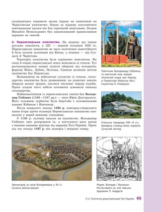 §
 
12. Політична децентралізація
Р
усі-України
 
65
сподіваючись отримати ярлик (право на княжіння) на
Чернігівське князівство. Однак за відмову поклонитися
язичницьким ідолам він був страчений монго
­
лами. Згодом
Михайло Всеволодович був канонізований православною
церквою як
­
святий.
4.	 Переяславське князівство. На відміну від інших
руських князівств, у  ХII  — першій половині ХIII  ст.
Переяслав
­
ське князівство не мало політичної самостійності
й  було цілком залежним від Києва, а  пізніше  — від Суз-
даля й  Чернігова.
Територія князівства була порівняно невеликою. На
сході й півдні переяславські землі межували зі степом. Тут
розташовувалися опорні пункти оборони від кочовиків:
фортеці Воїнь, Лубни, Полтава. Єдиним великим містом
князівства був Переяслав.
Незважаючи на небезпечне сусідство зі степом, госпо-
дарство князівства було розвиненим: на родючих землях
збирали великі врожаї, паслися численні череди худоби.
Проте згодом часті набіги кочовиків зумовили занепад
господарства.
Найвизначнішим із переяславських князів був Володи­
мир Глібович (1169—1187  рр.)  — онук Юрія Долгорукого.
Його головною турботою була боротьба з  половецькими
ханами Кобяком і  Кончаком.
Після невдалого походу 1185  р. новгород-сіверського
князя Ігоря проти половців Переяславське князівство опи-
нилося у  вкрай важкому становищі.
У  1186  р. половці напали на князівство. Володимир
Глібович зміг розгромити їх, а  наступного року разом
з іншими князями відігнав від кордонів Русі-України. Проте
під час походу 1187  р. він захворів і  невдовзі помер.
З
венигород за часів Володимирка у
Х
ІІ ст.
Сучасна реконструкція
Р
юрик, Володар і Василько
Р
остиславичі на чолі війська.
Х
удожник П.
А
ндрусів
Пам’ятник Володимиру Глібовичу
та пам’ятний знак першій
­
літописній згадці про Україну
в  Переяславі (
К
иївська обл.).
Скульптор Б.
К
лимушко
Стільське городище (VIII—X ст.),
ймовірна столиця білих хорватів.
Сучасний вигляд
 