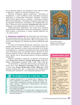 §
 
12. Політична децентралізація
Р
усі-України
 
67
аж до пониззя Дунаю, що відкривало нові торгові шляхи
по Дністру і  Дунаю та сприяло розвитку міст.
Ярослав установив дружні відносини з  Польщею та
Угорщиною, а  щоб запобігти їхнім можливим нападам,
зблизився зі Священною Римською імперією. Галицькі
воїни навіть брали участь в  одному з  хрестових походів.
Яро
­
слав вів боротьбу з половцями, будував укріплені міста
на кордонах Галицького князівства. До середини 80-х рр.
ХII ст. Ярослав, якого прозвали Осмомислом (тобто багато-
думним), став найвпливовішим князем у Русі-Україні.
Найскладнішою проблемою для князя було постійне
протистояння з боярством, яке не хотіло миритися із втратою
свого впливу в  суспільстві. У  цьому питанні Яро
­
слав так
і  не досяг успіху.
6.	 Волинське князівство. На північний схід від Галичи-
ни розташована Волинь. Ці землі здавна були густо засе-
леними й економічно розвиненими. Ще до входження їх до
складу Русі-України тут існував могутній дулібський союз
племен.
У складі Русі-України Волинське князівство мало тра-
диційно міцні зв’язки з  Києвом. Із часів Ярославичів ки-
ївські князі вважали ці землі своєю вотчиною та не бажа-
ли віддавати їх у спадкове володіння будь-якій князівській
лінії. Унаслідок цього до середини XII  ст. Волинь не мала
власної династії князів: вона або безпосередньо управля-
лася з  Києва, або ж  волинський престол посідали київські
ставленики.
Окрему князівську династію на Волині започаткував
онук Володимира Мономаха Ізяслав Мстиславич, який кня-
зював у  Володимирі протягом 1136—1142, 1146—1154  рр.
За об’єднання і  зміцнення Волинського князівства бо-
ровся його син Мстислав Ізяславич (1154—1170  рр.),
а  потім онук Роман Мстиславич (1170—1205  рр.), який
відіграв вирішальну роль у  подальшій долі Волинського
й  Галицького князівств і  всієї Південно-Західної Русі.
Чи погоджуєтесь ви з тим, що... Чому?
y
y У другій половині
Х
II  — на початку
Х
III  ст. відбулося оста-
точне дроблення
Р
усі-України на окремі князівства, які,
у  свою чергу, поділялися на уділи. На руських землях по-
стали
К
иївське,
Ч
ернігівське, Переяславське, Волинське
і  Галицьке князівства.
y
y Після декількох погромів
К
иїв занепав і  втратив роль політич-
ного центру
Р
усі-України.
y
y У другій половині XII  — на початку XIII  ст. виникли нові полі-
тичні центри
Р
усі-України, у кожному з яких утвердилася власна
князівська династія.
Ізяслав Мстиславич.
Мозаїка на  станції метро
«
З
олоті ворота» в 
К
иєві
1141  р.  — об’єднання
галицьких земель у  єдине
князівство Володимиром
Володаревичем.
1152—1187  рр.  — зміцнен-
ня Галицького князівства за
правління Ярослава Осмо-
мисла.
1169  р.  — розорення
К
иєва
А
ндрієм Боголюбським.
1170  р.  — початок князю-
вання
Р
омана Мстиславича
на Волині.
1185  р.  — невдалий похід
Ігоря Святославича проти
половців, оспіваний у  «Слові
о  полку Ігоревім».
1187  р.  — перша літописна
згадка назви «Україна».
1203  р.  — розорення
К
иєва
об’єднанням смоленських
і  чернігівських князів на чолі
з 
Р
юриком
Р
остиславичем.
Запам’ятайте дати
 