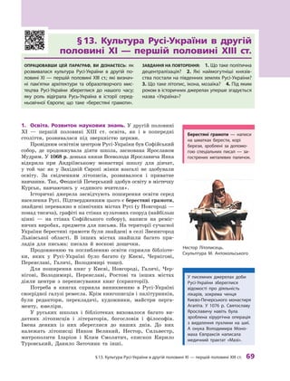 §
 
13.
К
ультура
Р
усі-України в другій половині XI — першій половині
Х
III ст.
 
69
Берестяні грамоти — написи
на шматках берести, корі
берези, зроблені за допомо-
гою спеціальних писал — за-
гострених металевих паличок.
§ 
13. Культура Русі-України в  другій
половині  XI  — першій половині ХIII ст.
Опрацювавши цей параграф, ви дізнаєтесь: як
розвивалася культура Русі-України в  другій по-
ловині XI — першій половині ХIII ст.; які визнач­
ні пам’ятки архітектури та образотворчого мис-
тецтва Русі-України збереглися до нашого часу;
яку роль відіграла Русь-Україна в  історії серед-
ньовічної Європи; що таке «берестяні грамоти».
Завдання на повторення:  1. Що таке політична
децентралізація? 2.  Які наймогутніші князів-
ства постали на південних землях Русі-Украї­
ни? 
3. Що таке літопис, ікона, мо­
заїка? 4. Під яким
роком в історичних джерелах уперше згадується
назва «Україна»?
1.	 Освіта. Розвиток наукових знань. У другій половині
XI  — першій половині ХIII  ст. освіта, як і  в  попередні
століття, розвивалася під зверхністю церкви.
Провідним освітнім центром Русі-України був Софійський
собор, де продовжувала діяти школа, заснована Яро­
славом
Муд­рим. У 1068 р. донька князя Всеволода Яро­
славича Янка
відкрила при Андріївському монастирі школу для дівчат,
у  той час як у  Західній Європі жінки взагалі не здобували
освіту. За свідченням літописів, розвивалося і  приватне
навчання. Так, Феодосій Печерський здобув освіту в містечку
Курськ, навчаючись у  «єдиного вчи­
теля».
Історичні джерела засвідчують поширення освіти серед
населення Русі. Підтвердженням цього є берестяні грамоти,
знайдені переважно в північних містах Русі (у Новгороді —
понад тисяча), графіті на стінах культових споруд (найбільш
цінні  — на стінах Софійського собору), написи на реміс-
ничих виробах, предмети для письма. На території сучасної
України берестяні грамоти були знайдені в селі Звенигород
Львівської області. В  інших містах знайшли багато при-
ладів для письма: писала й  воскові дощечки.
Продовженню та поглибленню освіти сприяли бібліоте-
ки, яких у Русі-Україні було багато (у Києві, Чернігові,
Пере­
яславі, Галичі, Володимирі тощо).
Для поширення книг у  Києві, Новгороді, Галичі, Чер-
нігові, Володимирі, Переяславі, Ростові та інших містах
діяли центри з  переписування книг (скрипторії).
Потреба в  книгах сприяла виникненню в Русі-Україні
своєрідної галузі ремесла. Крім книгописців і палітурників,
були редактори, перекладачі, художники, майстри перга-
менту, ювеліри.
У руських школах і  бібліотеках виховалося багато ви-
датних літописців і  літераторів, богословів і  філософів.
Імена деяких із них збереглися до наших днів. До них
належать літописці Никон Великий, Нестор, Сильвестр,
митрополити Іларіон і  Клим Смолятич, єпископ Кирило
­
Туровський, Данило Заточник та інші.
У писемних джерелах доби
Русі-України зберег­лися
відомості про діяльність
лікарів, зокрема ченця
Києво-Печерського монастиря
Агапіта. У  1076  р. Святославу
Яро­
славичу навіть була
зроблена хірургічна операція
з  видалення пухлини на шиї.
А  онука Володимира Моно-
маха Єв­
праксія написала
медичний трактат «Мазі».
Нестор Літописець.
Скульптура М. Антокольського
 