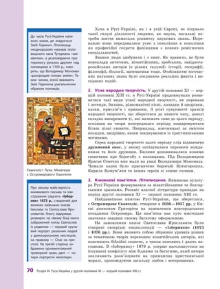 70
 Р
озділ III.
Р
усь-Україна у другій половині XI — першій половині XIII ст.
Хоча в  Русі-Україні, як і  в усій Європі, не існувало
такої галузі діяльності людини, як наука, нагальні по-
треби життя вимагали розвитку наукових знань. Пере-
важно вони передавалися усно з  покоління в  покоління
як професійні секрети фахівцями з  певних ремісничих
спеціальностей.
Знання люди здобували і  з книг. Як правило, це були
переклади античних, візантійських, арабських, західноєв-
ропейських авторів із різних галузей: історії, географії,
філософії, біології, математики тощо. Особливістю тогочас-
них наукових знань було поєднання реальних фактів і  ви-
гаданих подій.
2.	 Усна народна творчість. У другій половині XI — пер-
шій половині ХIII  ст. в  Русі-Україні продовжували розви-
ватися такі види усної народної творчості, як перекази
і легенди, билини, різноманітні пісні, колядки й щедрівки,
казки, прислів’я і  приказки. З  усієї сукупності зразків
народної творчості, що збереглися до нашого часу, доволі
складно виокремити ті, які належать саме до цього періоду,
оскільки на твори попереднього періоду нашаровуються
більш пізні сюжети. Наприклад, язичницькі за змістом
колядки, щедрівки, казки поєднувалися із християнськими
мотивами.
Серед народної творчості цього періоду слід відзначити
дружинний епос, у  якому оспівувалися перемоги вождя-
князя та його дружини. Билини доповнювалися новими
сюжетами про боротьбу з  половцями. Під Володимиром
Красне Сонечко вже мали на увазі Володимира Мономаха.
Чимало казок було присвячено боротьбі Котигорошка,
Кирила Кожум’яки та інших героїв зі злими силами.
3.	 Книжкові пам’ятки. Літописання. Книжкова культу-
ра Русі-України формувалася за візантійськими та болгар-
ськими зразками. Розквіт власної літератури припадає на
період другої половини XI  — першої половини ХIII  ст.
Найдавнішою книгою Русі-України, що збереглася,
є Остромирове Євангеліє, створене в 1056—1057 рр. у Ки-
єві дияконом Григорієм на замовлення новгородського
посадника Остромира. Ця пам’ятка має суто мистецьке
значення завдяки своєму багатому оформленню.
На замовлення князя Святослава Ярославича були
створені своєрідні енциклопедії  — «Ізборники» (1073
і  1076  рр.). Вони являють собою збірники уривків різних
за тематикою творів переважно візантійських авторів, які
пояснюють біб­
лійні сюжети, а  також повчають і  дають на-
станови. В  «Ізборнику» 1076  р. уперше наголошується на
існуванні конф­
лікту між бідними та багатими, який автори
закликають розв’язувати на принципах християнської
моралі, проповідуючи загальну любов і  все­
прощення.
Про високу майстерність
книжкового письма та ілю-
стрування свідчить «Ізбор­
ник» 1073  р., створений для
великих київських князів
Ізя­
слава та Святослава Яро­
славичів. Книгу відкриває
розворот, на лівому боці якого
зображений князь Святослав
із родиною  — перший групо-
вий портрет ­
реальних людей
у  давньоруському мистецтві,
на правому  — Спас на пре-
столі. На третій сторінці зо-
бражено орнаментований
триверхий храм, далі  — чо-
тири портретні мініатюри.
До часів Русі-України нале-
жать казки, де згадується
Змій Горинич. Літописець
­
неодноразово називає поло-
вецького хана Т
угоркана «змі-
євичем», а  розповідаючи про
перемогу руських дружин над
половцями в  1103  р., гово-
рить, що Володимир Мономах
«розтрощив голови зміям». Т
а-
ким чином, вчені вважають
Змія Горинича узагальненим
образом половців.
Євангеліст Лука. Мініатюра
з  Остромирового Євангелія
 