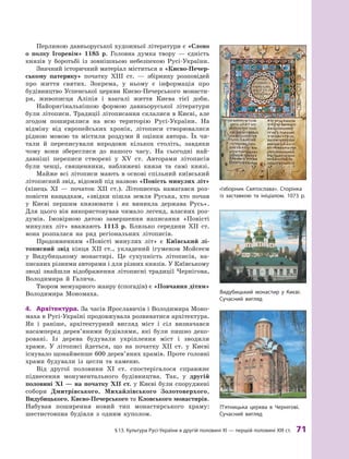 §
 
13.
К
ультура
Р
усі-України в другій половині XI — першій половині
Х
III ст.
 
71
Перлиною давньоруської художньої літератури є «Слово
о  полку Ігоревім» 1185 р. Головна думка твору  — єдність
князів у  боротьбі із зовнішньою небезпекою Русі-України.
Значний історичний матеріал міститься в «Києво-Печер­
ському патерику» початку ХIII  ст.  — збірнику розповідей
про життя святих. Зокрема, у  ньому є  інформація про
будівництво Успенської церкви Києво-Печерського монасти-
ря, живописця Аліпія і  взагалі життя Києва тієї доби.
Найоригінальнішою формою давньоруської літератури
були літописи. Традиції літописання склалися в Києві, але
згодом поширилися на всю територію Русі-України. На
відміну від європейських хронік, літописи створювалися
рідною мовою та містили роздуми й  оцінки автора. Їх чи-
тали й  переписували впродовж кількох століть, завдяки
чому вони збереглися до нашого часу. На сьогодні най-
давніші переписи створені у  ХV ст. Авторами літописів
були ченці, священники, наближені князя та самі князі.
Майже всі літописи мають в основі спільний київський
літописний звід, відомий під назвою «Повість минулих літ»
(кінець XI  — початок ХII ст.). Літописець намагався роз-
повісти нащадкам, «звідки пішла земля Руська, хто почав
у  Києві першим князювати і  як виникла держава Русь».
Для цього він використовував чимало легенд, власних роз-
думів. Імовірною датою завершення написання «Повісті
минулих літ» вважають 1113  р. Близько середини ХII  ст.
вона розпалася на ряд регіональних літописів.
Продовженням «Повісті минулих літ» є  Київський лі­
тописний звід кінця ХII  ст., укладений ігуменом Мойсеєм
у  Видубицькому монастирі. Це сукупність літописів, на-
писаних різними авторами і для різних князів. У ­
Київському
зводі знайшли відображення літописні традиції Чернігова,
Володимира й  Галича.
Твором мемуарного жанру (спогадів) є «Повчання дітям»
Володимира Мономаха.
4.	 Архітектура. За часів Ярославичів і Володимира Моно-
маха в Русі-Україні продовжувала розвиватися архітектура.
Як і  раніше, архітектурний вигляд міст і  сіл визначався
насамперед дерев’яними будівлями, які були пишно деко-
ровані. Із дерева будували укріплення міст і  зводили
храми. У  літописі йдеться, що на початку ХII  ст. у  Києві
існувало щонайменше 600 дерев’яних храмів. Проте головні
храми будували із цегли та каменю.
Від другої половини XI  ст. спостерігалося справжнє
піднесення монументального будівництва. Так, у  другій
половині XI — на початку ХII ст. у Києві були споруджені
собори Дмитрівського, Михайлівського Золотоверхого,
Видубицького, Києво-Печерського та Кловського монастирів.
Набував поширення новий тип монастирського храму:
шестистовпна будівля з  одним куполом.
«Ізборник Святослава». Сторінка
із заставкою та ініціалом. 1073 р.
П’ятницька церква в Чернігові.
Сучасний вигляд
Видубицький монастир у  Києві.
Сучасний вигляд
 