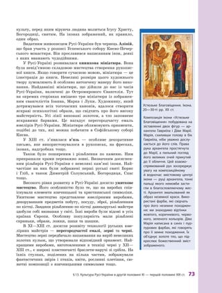 §
 
13.
К
ультура
Р
усі-України в другій половині XI — першій половині
Х
III ст.
 
73
культу, перед яким віруюча людина молиться Ісусу Христу,
Богородиці, святим. На іконах зображений, як правило,
один образ.
Видатним живописцем Русі-України був чернець Аліпій,
що брав участь у розписі Успенського собору Києво-Печер-
ського монастиря. Він прославився написанням ікон, де­
які
з яких вважають чудодійними.
У Русі-Україні розвивалася книжкова мініатюра. Вона
була невід’ємною складовою мистецтва створення рукопис-
ної книги. Якщо говорити сучасною мовою, мініатюра — це
ілюстрація до книги. Невеликі розміри цього художнього
твору зумовлюють й особливо витончену манеру його вико­
нання. Найдавніші мініатюри, що дійшли до нас із часів
Русі-України, включені до Остромирового Євангелія. Тут
на окремих сторінках вміщено три мініатюри із зображен-
ням євангелістів Іоанна, Марка і  Луки. Художнику, який
дотримувався всіх тогочасних канонів, вдалося створити
яскраві психологічні образи, що свідчить про його високу
майстерність. Усі лінії виконані золотом, а  тло заповнене
яскравими барвами. Це нагадує перегородчасту емаль
ювелірів Русі-України. Мініатюри облямовують орнаменти,
подібні до тих, які можна побачити в  Софійському соборі
Києва.
У ХIII  ст. з’явилася в’язь  — особливе декоративне
письмо, яке використовувалося в  рукописах, на фресках,
іконах, надгробках тощо.
Також було поширеним і  різьблення по каменю. Ним
прикрашали храми переважно зовні. Визначним досягнен-
ням різьбярів Русі-України є  невеликі кам’яні ікони. Най-
частіше на них були зображені перші руські святі Борис
і  Гліб, а  також Димитрій Солунський, Богородиця, Спас
тощо.
Високого рівня розвитку в Русі-Україні досягло ужиткове
мистецтво. Його особливістю було те, що на виробах спів­
існували елементи язичницької та  християнської символіки.
Ужиткове мистецтво представлене ювелірними виробами,
декоруванням предметів побуту, посуду, зброї, різьбленням
по кістці. Завдяки різьбленню по кістці давньоруські майстри
здобули собі визнання у світі. Їхні вироби були відомі в усіх
країнах Європи. Особливу популярність мали різьблені
скриньки, образи, ложки, шахи та шашки.
В XI—ХIII  ст. досягли розквіту технології руських юве-
лірних майстрів  — перегородчастої емалі, зерні та черні.
Мистецтво зерні передбачало напаювання на виріб невеликих
золотих кульок, що утворювали відповідний орнамент. Най-
кращими виробами, виготовленими в  техніці черні у  ХII—
ХIII ст., є широкі пластинчасті браслети-наручі зі срібла. На
їхніх стулках, поділених на кілька частин, зображували
фантастичних звірів і  птахів, квіти, рослинні плетіння, сю-
жетні композиції з  язичницькими символами тощо.
Композиція ікони «Устюзьке
Благовіщення» побудована на
зіставленні двох фігур  — ар-
хангела Гавриїла і  Діви Марії.
Марія, схиливши голову в  бік
Гавриїла, ніби уважно дослу-
хається до його слів. Права
рука архангела простягнута
до Марії, а  пильний погляд
його великих очей прикутий
до її обличчя. Цей взаємо-
спрямований рух зосереджує
увагу на композиційному
й  водночас змістовому центрі
ікони  — руці ­
архангела, тонкі
пальці якого немовби засти-
гли в  благословляючому жес-
ті. Архангел змальований як
образ неземної краси. Вико-
ристані фарби, які свідчать
про його неземне походжен-
ня: ми знаходимо відтінки
жовтого, коричневого, черво-
ного, зеленого кольорів. Діва
Марія написана в  синіх і  пур-
пурових фарбах, які говорять
про її земне походження. Їх
об’єднує золоте тло, що під-
креслює божественний зміст
зображеного.
Устюзьке Благовіщення. Ікона.
20—30-ті рр. XII ст.
 
