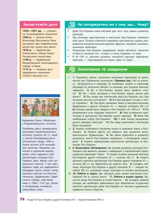 74
 Р
озділ III.
Р
усь-Україна у другій половині XI — першій половині XIII ст.
Чи погоджуєтесь ви з тим, що... Чому?
y
y Доба Русі-України мала високий для того часу рівень розвитку
культури.
y
y Під впливом християнства в мистецтві Русі-України з’явилися
нові риси. Почали з’являтися муровані християнські храми, роз-
вивалися монументальний живопис (фрески і мозаїки), іконопис,
книжкова мініатюра.
y
y Література Русі-України подарувала твори світового значення
(«Повість минулих літ», «Слово о  полку Ігоревім» та інші).
y
y В XI—XIII  ст. досягли розквіту технології руських ювелірних
майстрів  — перегородчастої емалі, зерні та черні.
Запитання та завдання
Œ
Œ 1.  Перевірте рівень засвоєння матеріалу параграфа за допо-
могою гри «Правильне запитання». Правила гри. Учні та учени-
ці об’єднуються в команди. Їм необхідно знайти в  параграфі
відповіді на запитання. Виграє та команда, яка першою виконає
зав­дання.  1)  Де в Русі-Україні можна було здобути осві-
ту? 2)  Хто і  коли заснував у Русі-Україні першу школу для
дів­чат? 3)  Яку назву має літописний звід Русі-України, що став
основою для всіх наступних? 4) Хто був автором «Слова о пол-
ку Ігоревім»? 5) Чим були зумовлені зміни в монументальному
будівництві в  другій половині XI  — першій половині ХIII  ст.? 
6) Скільки храмів було зведено в Русі-Україні в X—XIII ст.? 7) Як
розвивалася усна народна творчість? 8)  Чим уславилися архі-
тектура й  мистецтво Русі-України ­
цього періоду?  9)  Яким був
найбільший собор Русі-України?  10)  У  якій техніці працювали
руські ювелірні майстри?  11)  Які види ужиткового мистецтва
були поширені?
Ž
Ž 2. Укажіть особливості розвитку освіти й наукових знань у Русі-
Україні. 3.  Назвіть факти, які свідчать про розвиток мону­
ментального будівництва. 4.  Які зміни відбулися в  розвитку
духов­
ного життя Русі-України порівняно з  попереднім періо-
дом? 5.  Укажіть найважливіші досягнення архітектури та мис-
тецтва Русі-України.

 6. Колективне обговорення. Які прояви розвитку культури Русі-
України слід вважати одними з найкращих у європейській серед-
ньовічній цивілізації? Чому? 7. Назвіть основні книжкові па­
м’ятки
Русі-України другої половини XI  — початку ХIII  ст. 8.  Назвіть
визначні пам’ятки архітектури Русі-України другої половини XI —
початку ХIII  ст., які збереглися до нашого часу. 9.  Складіть таб­
лицю «Культура Русі-України в  другій половині XI  — першій по-
ловині XIII ст.», указавши галузь культури та основні досягнення.

 10.  Р
обота в  парах. Що об’єднує різні жанри мистецтва Русі-
України? Які їх спільні риси?  11.  Р
обота в  малих групах. Ви-
значте місце Русі-України в історії Європи.  12. Складіть перелік
заходів, які необхідно здійснювати для збереження історичних
пам’яток архітектури доби Русі-України як частини художнього
надбання всього людства.
Особливу увагу привертають
мініатюри Р
адзивіллівського
літопису початку ХV ст., який
є  копією Володимирського
літописного зводу 1206  р.
Книга містить 618  кольоро-
вих мініатюр. Малюнки, ви-
конані в  довільній манері,
дають цінні відомості про
архітектурні споруди Русі-
України, одяг, зброю, речі до-
машнього вжитку. У  них відо-
бражені події, що відбувалися
впродовж трьох століть: похід
руського війська на Констан-
тинополь, будівництво Софій-
ського собору, повстання
киян у  1068 і  1147  рр., битви
з  кочовиками,  князівські
­міжусобиці тощо.
1056—1057  рр.  — створен-
ня Остромирового Євангелія.
1068  р.  — донька князя
Всеволода Ярославича Янка
заснувала при Андріївському
монастирі школу для дівчат.
1078  р.  — будівництво
Успенського собору Києво-
Печерського монастиря.
1108  р.  — будівництво
Михайлівського Золотоверхого
собору в  Києві.
1113  р.  — імовірна дата
завершення написання
«Повісті минулих літ».
Запам’ятайте дати
Хрещення Ольги. Мініатюра
з  Р
адзивіллівського літопису
 