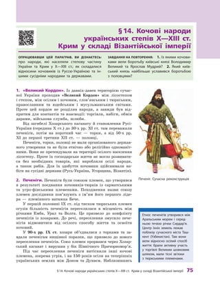 §
 
14.
К
очові народи українських степів
Х
—
Х
III ст.
К
рим у складі Візантійської імперії
 
75
§
 
14. Кочові народи	
українських степів Х—ХIII
 
ст.	
Крим у
 
складі Візантійської імперії
Опрацював
ш
и цей параграф, ви дізнаєтесь:
про народи, які населяли степову частину
України та
К
рим у  X—XIII ст.; як складалися
відносини кочовиків із
Р
уссю-Україною та ін-
шими сусідніми народами та державами.
З
авдання на п
о
вт
о
рення:
 
1. Із якими кочови-
ками вели боротьбу київські князі Володимир
Великий та Ярослав Мудрий?
 
2.  Який київ-
ський князь найбільше уславився боротьбою
з  половцями?
1.	 «Великий Кордон». Із давніх-давен територією сучас-
ної України проходив «Великий Кордон» між лісостепом
і степом, між осілим і кочовим, слов’янським і тюркським,
православним та юдейським і  мусульманським світами.
Проте цей кордон не розділяв народи, а  завжди був від-
критим для контактів та взаємодії: торгівля, набіги, обмін
дарами, військова служба, шлюби.
Від загибелі Хозарського каганату й  становлення Русі-
України (середина X ст.) до 30-х рр. ХI ст. там переважали
печеніги, потім на короткий час — торки, а  від 50-х рр.
ХI до першої третини ХII ст.  — половці.
Печеніги, торки, половці не мали організованого держав-
ного утворення та не були етнічно або релігійно одноманіт-
ними. Вони не претендували на території осілого населення
лісостепу. Проте їх господарське життя не могло розвивати-
ся без необхідних товарів, які виробляли осілі народи,
а  також рабів. Для їх здобуття кочовики здійснювали на-
біги на сусідні держави (Русь-Україна, Угорщина, Візантія).
2.	 Печеніги. Печеніги були союзом племен, що утворився
в  результаті поєднання кочовиків-тюрків із сарматськими
та угро-фінськими племенами. Походження назви союзу
племен дослідники пов’язують з  ім’ям його першого ліде-
ра  — племінного ватажка Бече.
У першій половині IX ст. під тиском тюркських племен
огузів більшість печенігів переселилася в  місцевість між
річками Емба, Урал та Волга. Це призвело до конфлікту
печенігів із хозарами. До речі, переселення змусило пече-
нігів відмовитися від осілого способу життя та освоїти
кочовий.
У 90
-
х рр. IX  ст. хозари об’єдналися з  торками та за-
вдали печенігам нищівної поразки, що призвело до нового
переселення печенігів. Союз племен прорвався через Хозар-
ський каганат і  вирушив у  бік Північного Причор
­
номор’я.
Під час переселення печеніги витіснили інші кочові
племена, зокрема угрів, і на 150 років осіли на теперішніх
українських землях між Доном та Дунаєм. Наблизившись
Печеніг. Сучасна реконструкція
Е
тнос печенігів утворився між
А
ральським морем і серед-
ньою течією річки Сирдар’я.
Ц
ентр їхніх земель лежав
по
­
близу сучасного міста
Т
аш-
кент (Узбекистан).
Т
ам вони
вели відносно осілий спосіб
життя: брали активну участь
у  торгівлі Великим шовковим
шляхом, мали тісні зв’язки
з  тюркськими племенами.
 
