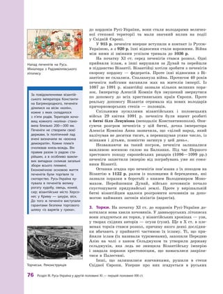 76
 Р
озділ III.
Р
усь-Україна у другій половині XI — першій половині XIII ст.
до кордонів Русі-України, вони стали володарями величез-
ної степової території та  мали значний вплив на події
у  Східній ­Європі.
У 915 р. печеніги вперше вступили в контакт із Руссю-
Україною, а з 920 р. їхні відносини стали ворожими. Війна
між ними зі змінним успіхом тривала до 1036  р.
На початку XI  ст. серед печенігів стався розкол. Одні
прийняли іслам, а  інші вирушили за Дунай та перейшли
в підданство Візантії. Візантійці хотіли зробити з печенігів
охорону кордону  — федератів. Проте іхні відносини з Ві-
зантією не склалися. Спалахнула війна. Протягом 40 років
печеніги набігами наганяли жах на жителів імперії. Із
1087  до 1091  р. візантійці зазнали кількох великих пора-
зок. Імператор Алексій Комнін був змушений звернутися
по допомогу до всіх християнських країн Європи. Проте
реальну допомогу Візантія отримала від нових володарів
причорноморських степів  — половців.
Спільними зусиллями візантійських і  половецьких
військ 29  квітня 1091  р. печеніги були вщент розбиті
в  битві біля Левуніона (неподалік Константинополя). Опи-
суючи розгром печенігів у  цій битві, дочка імператора
Алексія Комніна Анна зазначила, що «цілий народ, який
налічував не десятки тисяч, а перевищував усяке число, із
жінками і  дітьми, повністю загинув у  цей день».
Незважаючи на такий погром, печеніги залишалися
важливою воєнною силою на Балканах. Під час Першого
хрестового походу європейських рицарів (1096—1099  рр.)
печеніги захистили імперію від пограбувань уже як союз-
ники Візантії.
Остання згадка про печенігів пов’язана з їх походом на
Візантію в  1122  р. разом із половцями й берендеями, які
зазнали поразки в  боротьбі з  князем Володимиром Моно-
махом. Перейшовши Дунай, військо кочовиків почало
спустошувати придунайські землі. Проте у  вирішальній
битві візантійцям вдалося розгромити кочовиків за допо-
могою найманих загонів вікінгів (варягів).
3.	 Торки. На початку XI  ст. до кордонів Русі-України до-
котилася нова хвиля кочовиків. У давньоруських літописах
вони згадуються як торки, у візантійських хроніках — узи,
у творах східних авторів — огузи (гузи). Ще в X ст. в пле-
менах торків стався розкол, причину якого деякі дослідни-
ки вбачають у  прийнятті частиною їх ісламу. Ті, що при-
йняли іслам (їх називали туркменами), захопили Передню
Азію на чолі з  ханом Сельджуком та утворили державу
сельджуків, яка ледь не знищила Візантійську імперію
і  завдала поразки хрестоносцям, що намагалися закріпи-
тися в  Палестині.
Інші, що залишилися язичниками, рушили в  степи
Східної Європи. Уперше про них згадується в  руських
Напад печенігів на Русь.
Мініатюра з  Р
адзивіллівського
­літопису
За повідомленнями візантій-
ського імператора Константи-
на Багрянородного, печеніги
ділилися на вісім «колін»,
кожне з  яких складалося
з  п’яти родів. Т
ериторія кочо-
вищ кожного «коліна» стано-
вила близько 200—300  км.
Печеніги не створили своєї
держави, їх політичний лад
вчені визначили як «воєнна
демократія». Кожне плем’я
очолював князь-вождь. Він
правив разом із радою ста-
рійшин, а  в особливо важли-
вих випадках скликав загальні
збори всього племені.
Економічною основою життя
печенігів були торгівля та
скотарство. Русь-Україна ку-
пувала в  печенігів велику
рогату худобу, овець, коней,
сир; візантійське місто Херсо-
нес у  Криму  — шкури, віск.
До того ж  печеніги виступали
гарантами безпеки торгового
шляху «із варягів у  греки».
Т
орчеськ. Р
еконструкція
 