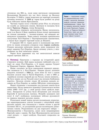 §
 
14.
К
очові народи українських степів
Х
—
Х
III ст.
К
рим у складі Візантійської імперії
 
77
­
літописах під 985  р., коли вони виступали союзниками
Володимира Великого під час його походу на Волзьку
Булгарію. У 1049 р. торки вторглися на території колишніх
кочовищ печенігів. У  1055  р. торки були розбиті на річці
Сула військом князів Ярославичів.
Частина торків осіла в  басейні річки Рось та вступила
на службу до київських князів. Центром їх володінь було
місто Торчеськ (Торцьк, тепер Кагарлик).
Прагнення отримати заступництво Києва посилилося,
коли з-за Волги й Дону прийшли більш сильні претенденти
на степові пасовища  — половці-кумани, які нещадно ви-
нищували суперників. Через навалу половців припинилося
сполучення Русі-України з  Тмутороканським князівством,
а  також було закрито торговий шлях до Візантії.
У середині XII  ст. торки разом із залишками орд пече-
нігів та інших кочовиків утворили союз чорних клобуків.
Ставши васалами київських князів, вони охороняли пів-
денні кордони Русі-України, брали активну участь у  між-
усобицях на боці київських князів.
Торки були винищені під час монгольської навали
першої третини XIII ст.
4.	 Половці. Одночасно з  торками на історичній арені
з’явилися половці. Цей народ залишив глибокий слід в  іс-
торії не лише Русі-України, а  й інших держав Східної
та  Південної Європи, Африки, Малої Азії.
Назва «половці» не була само
­
назвою окремого народу.
Так називали їх у Русі-Україні. Уперше руські літописи
згадують половців у  1055  р., коли вони на чолі з  ханом
Блушем уклали мир із Руссю-Україною, а  вже в  1061  р.
«прийшли половці перший раз на Руську землю воювати…
Це було перше зло на Руській землі від поганих безбожних
ворогів». Загалом літопис згадує 46  великих нападів по-
ловців на Русь-Україну за майже 200-річне спів
­
існування.
Перші зіткнення з  половцями для руських князів були
невдалими. Після тривалого перемир’я розпочалася велика
війна 1093—1117  рр., у  якій руські князі здобули пере-
могу. Запорукою їх успіху були об’єднання для спільної
боротьби й наступальна тактика. Потреба захищати свої
оселі й  сім’ї позбавила половецьке військо рухливості
та  сприяла перемозі руських князів.
Розпочався новий період русько-половецьких відносин,
що характеризувався участю половців у  міжусобній війні
руських князів, яка спалахнула з  новою силою в  другій
половині ХII ст., та укладенням русько-половецьких динас-
тичних союзів. Розділившись на два ворогуючі табори  —
Мономаховичів і  Ольговичів, князі вели непримиренну
боротьбу один з  одним. На боці Мономаховичів виступали
«свої погані»  — чорні клобуки. Ольговичі спиралися на
половців.
Т
орки — тюркізовані нащад-
ки середньоазійських саків
(скіфів) і  масагетів, близьких
родичів сучасних туркменів,
азербайджанців і  турків.
Т
ор-
ки займали величезні терито-
рії степів Північного
Т
уркме-
ністану та Південно-
З
ахідного
К
а
­
захстану, через що цей
край отримав назву Гузькі
степи («Дешт-і-гуззан»).
Ч
орні клобуки.
Сучасна реконструкція
Чорні клобуки (із тюркської
«каракалпаки»  — чорні
шапки)  — назва самоврядно-
го об’єд
­
нання, що утворилося
не пізніше 1146  р. із залишків
тюркських кочових племен
берендеїв, торків, печенігів
та інших. Поштовхом до їх
об’єд
­
нання стала небезпека
з  боку орд половців.
Половці. Мініатюра
з 
Р
адзивіллівського літопису
 