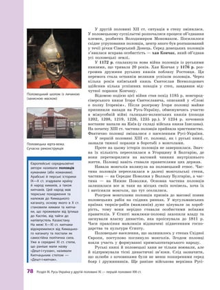 78
 Р
озділ III.
Р
усь-Україна у другій половині XI — першій половині XIII ст.
У другій половині XII ст. ситуація в степу змінилася.
У половецькому суспільстві розпочалися процеси об’єднання
племен, розбитих Володимиром Мономахом. Посилилося
східне угруповання половців, центр якого був розташований
у течії річки Сіверський Донець. Серед донецьких половців
з’явилася яскрава особистість — хан Кончак, який об’єднав
усі половецькі землі.
У 1172  р. спалахнула нова війна половців із руськими
князями, що тривала 20  років. Хан Кончак у  1176  р. роз-
громив дружини руських князів поблизу Ростовця. Ця
перемога стала останнім великим успіхом половців. Через
кілька років київський князь Святослав Всеволодович
здійснив кілька успішних походів у  степ, завдавши від-
чутної поразки Кончаку.
Відомою подією цієї війни став похід 1185 р. новгород-
сіверського князя Ігоря Святославича, описаний у  «Слові
о  полку Ігоревім». Після розгрому Ігоря половці майже
припинили напади на Русь-Україну, обмежуючись участю
в  між­
усобній війні галицько-волинських князів (походи
1202, 1208, 1219, 1226, 1235  рр.). У  1234  р. кочовики
востаннє напали на Київ (у складі війська князя Ізяслава).
На початку ХIII ст. частина половців прийняла християнство.
Фактично половці змішалися з населенням Русі-України.
У першій половині ХIII  ст. половці, як і руські князі,
зазнали тяжкої поразки в боротьбі з монголами.
Проте на цьому історія половців не завершилася. Знач­
на їх кількість переселилася в  Угорщину й  Болгарію, де
вони перетворилися на вагомий чинник внутрішнього
життя. Половці навіть ставали правителями цих держав.
Навала монголів вплинула на половецький етнос. Час-
тина половців переселилася в  далекі монгольські степи,
частина — на Середнє Поволжя у Волзьку Булгарію, а час-
тина  — на Нижнє Поволжя. Основна частина половців
залишилася все ж  таки на місцях своїх кочівель, хоча їх
і  витісняли монголи, що тут оселилися.
Розгром монголами половців призвів до масової появи
половецьких рабів на східних ринках. У  мусульманських
країнах тюрків-рабів (мамлюків) дуже цінували за хороб­
рість, тому вони  нерідко ставали особистими воїнами
правителів. У  Єгипті мамлюки-половці захопили владу та
заснували власну династію, яка проіснувала до 1811  р.
Часи правління мамлюків відзначені піднесенням госпо-
дарства та культури Єгипту.
Половецьке населення, що залишилось у степах Східної
Європи, поступово поглинуло монголів. Згодом половці
взяли участь у  формуванні кримськотатарського ­
народу.
Руські князі й  половецькі хани не тільки воювали, але
й  підтримували тісні династичні зв’язки. Слід зазначити,
що шлюби з кочовиками були не менш поширеними серед
бояр і дружинників. Ще раніше військова верхівка Русі-
Європейські середньовічні
автори називали половців
куманами (або команами).
Арабські й  перські історики
ІX—X  ст. згадували країну
й  народ кимаків, а  також
кипчаків. Цей народ мав
тюркське походження та
належав до Кимацького
каганату, основу якого в  X  ст.
становили кимаки та кипча-
ки, що проживали від Іртиша
до Каспію, від тайги до
напівпустель Казахстану.
На межі X—XI  ст. кипчаки
­ві­докремилися від Кимацько-
го каганату та постали як
­
самостійна політична сила.
Уже в  середині XI  ст. степи,
що раніше мали назву
«Дешт-і-гуззан», називали
Кипчацьким степом  —
«Дешт-і-кипчак».
Половецький шолом із личиною
(захисною маскою)
Половецька юрта-вежа.
Сучасна реконструкція
 