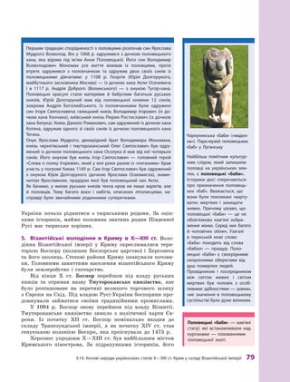 §
 
14.
К
очові народи українських степів
Х
—
Х
III ст.
К
рим у складі Візантійської імперії
 
79
України почала ріднитися з тюркськими родами. За оцін-
ками істориків, майже половина знатних родин Південної
Русі має тюркське коріння.
5.	 Візантійські володіння в
 
Криму в
 
X—XIII
 
ст. Воло-
діння Візантійської імперії у  Криму окреслювалися тери-
торією Боспору (колишнє Боспорське царство) і  Херсонеса
та його околиць. Степові райони Криму опанували кочови-
ки. Головними заняттями населення візантійського Криму
були землеробство і  скотарство.
Від кінця X  ст. Боспор перейшов під владу руських
князів та отримав назву Тмутороканське князівство, яке
було розташоване на перетині великого торгового шляху
з Європи на Схід. Під владою Русі-України боспоряни про-
довжували займатися своїми традиційними промислами.
У 1094  р. Боспор знову перейшов під владу Візантії.
Тмутороканське князівство зникло з  політичної карти Єв-
ропи. Із початку ХII  ст. Боспор номінально входив до
складу Трапезундської імперії, а  на початку XIV  ст. став
ге
­
нуезькою колонією Воспро, яка проіснувала до 1475  р.
Херсонес упродовж X—XIII ст. був найбільшим містом
Кримського півострова. За підрахунками істориків, його
Першим традицію спорідненості з половцями розпочав син Ярослава
Мудрого Всеволод. Він у 1068 р. одружився з дочкою половецького
хана, яка відома під ім’ям
А
нни Половецької. Його син Володимир
Всеволодович Мономах усе життя воював із половцями, проте
втретє одружився з  половчанкою та одружив двох своїх синів із
половецькими дівчатами: у  1108  р. Георгія (Юрія Долгору
­
кого,
майбутнього заснов
­
ника Москви) — із дочкою хана
А
єпи Осене
­
вича
і  в  1117  р.
А
ндрія Доб
­
рого (Волинського) — з  онукою
Т
угор-хана.
Половецькі красуні стали матерями й  бабусями багатьох руських
князів. Юрій Долгорукий мав від половецької княжни 12  синів,
зокрема
А
ндрія Боголюбського. Із половчанками були одружені
син Ігоря Святославича галицький князь Володимир Ігорович (із до-
чкою хана
К
ончака), київський князь
Р
юрик Р
остиславич (із дочкою
хана Белука).
К
нязь Данило
Р
оманович, сам одружений із дочкою хана
К
отяна, одружив одного зі своїх синів із доч
­
кою половецького хана
Т
егака.
Онук Ярослава Мудрого, двоюрідний брат Володимира Мономаха,
князь чернігівський і тмутороканський Олег Святославич був одру-
жений із дочкою половецького хана Осолука й мав від неї чотирьох
синів. Його онуком був князь Ігор Святославич — голов
­
ний герой
«Слова о полку Ігоревім», який у юні роки разом із «поганими» брав
участь у погромі
К
иєва 1169 р. Сам Ігор Святославич був одружений
з онукою Юрія Долгорукого (дочкою Ярослава Осмомисла), знаме-
нитою Ярославною, прадідом якої був половецький хан
А
єпа.
Як бачимо, у жилах руських князів текла кров не лише варягів, але
й  половців.
Т
ому багато воєн і набігів, описаних літописцями, на-
справді були звичайними родинними суперечками.
Найбільш помітним культур-
ним слідом, який залишили
половці на українських зем-
лях, є  половецькі «баби».
Історики досі сперечаються
про призначення половець-
ких «баб». Вважається, що
вони були покликані «варту-
вати» мертвих і  захищати
живих. Причому цікаво, що
половецькі «баби»  — це не
обов’язково кам’яні зобра-
ження жінки. Серед них багато
й  чоловічих облич. Узагалі
в  тюркській мові слово
«баба» походить від слова
«бабал»  — пращур. Поло-
вецькі «баби» є своєрідними
охоронними оберегами від
душ померлих людей.
Провідником і  посередником
між світом живих і  світом
мертвих був чоловік з  особ
­
ливими здібностями — шаман,
чиє значення в  половецькому
суспільстві було дуже великим.
Ч
орнухинська «баба» («мадон-
на»). Парк-музей половецьких
«баб» у
Л
уганську
П
оловецькі «баби»  — кам’я
­
ні
статуї, які встановлювали над
курганами  — похованнями
половецької знаті.
 