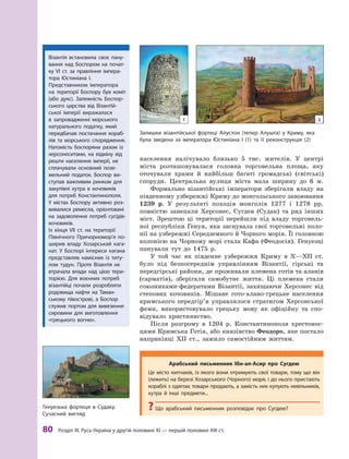 80
 Р
озділ III.
Р
усь-Україна у другій половині XI — першій половині XIII ст.
населення налічувало близько 5  тис. жителів. У  центрі
міста розташовувалася головна торговельна площа, яку
оточували храми й  найбільш багаті громадські (світські)
споруди. Центральна вулиця міста мала ширину до 6  м.
Формально візантійські імператори зберігали владу на
південному узбережжі Криму до монгольського завоювання
1239  р. У  результаті походів монголів 1277 і  1278  рр.
повністю занепали Херсонес, Сугдея (Судак) та ряд інших
міст. Зрештою ці території перейшли під владу торговель-
ної республіки Генуя, яка заснувала свої торговельні коло-
нії на узбережжі Середземного й Чорного морів. Її головною
колонією на Чорному морі стала Кафа (Феодосія). Генуезці
панували тут до 1475  р.
У той час як південне узбережжя Криму в  X—XII  ст.
було під безпосереднім управлінням Візантії, гірські та
передгірські райони, де проживали племена готів та аланів
(сарматів), зберігали самобутнє життя. Ці племена стали
союзниками-федератами Візантії, захищаючи Херсонеc від
степових кочовиків. Мішане гото-алано-грецьке населення
кримського передгір’я управлялося стратигом Херсонської
феми, використовувало грецьку мову як офіційну та спо-
відувало християнство.
Після розгрому в  1204  р. Константинополя хрестонос-
цями Кримська Готія, або князівство Феодоро, яке постало
наприкінці ХII ст., зажило самостійним життям.
Візантія встановила своє пану-
вання над Боспором на почат-
ку VI  ст. за правління імпера-
тора Юстиніана І.
Представником імператора
на території Боспору був коміт
(або дукс). Залежність Боспор-
ського царства від Візантій-
ської імперії виражалася
в  запровадженні морського
натурального податку, який
передбачав постачання кораб­
лів та морського спорядження.
Натомість боспоряни разом із
херсонеситами, на відміну від
решти населення імперії, не
сплачували основ­
ний позе-
мельний податок. Боспор ви-
ступав важливим ринком для
закупівлі хутра в  кочовиків
для потреб Константинополя.
У  містах Боспору активно роз-
вивалися ремесла, орієнтовані
на задоволення потреб сусідів-
кочовиків.
Із кінця VII  ст. на території
Північного Причорно­
мор’я по-
ширив владу Хозарськай кага-
нат. У  Боспорі інтереси кагана
представляв намісник із титу-
лом тудун. Проте Візантія не
втрачала влади над цією тери-
торією. Для воєнних потреб
візантійці почали розроб­
ляти
родовища нафти на Т
аман-
ському півострові, а  Боспор
служив портом для вивезення
сировини для виготовлення
«грецького вогню».
Залишки візантійської фортеці А лустон (тепер А лушта) у Криму, яка
була зведена за імператора Юстиніана І (1) та її реконструкція (2)
Генуезька фортеця в Судаку.
Сучасний вигляд
Арабський письменник Ібн-ал-Асир про Сугдею
Це місто кипчаків, із якого вони отримують свої товари, тому що він
(лежить) на березі Хозарського (Чорного) моря, і до нього пристають
кораблі з одягом; товари продають, а замість них купують невільників,
хутра й  інші предмети...
?
? Що арабський письменник розповідає про Сугдею?
1 2
 