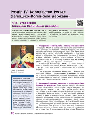 82
 Р
озділ IV.
К
оролівство
Р
уське (Галицько-Волинська держава)
§
 
15. Утворення 	
Галицько-Волинської держави
Опрацював
ш
и цей параграф, ви дізнаєтесь: як
і  чому Галицьке й  Волинське князівства об’єд
­
на
­
лися в  єдину державу; якою є  роль
Р
омана
Мстиславича в  історії України; чому синам
Р
омана Мстиславича довелося вести тривалу
й  запеклу боротьбу за батьківську спадщину.
З
авдання на п
о
вт
о
рення: 1. Що таке політична
децентралізація?
 
2. 
К
оли постали Галицьке
і  Волинське князівства? Які відмінності були
між ними?
Розділ IV. Королівство Руське
(Галицько-Волинська держава)
1.	 Об’єднання Волинського і
 
Галицького князівств.
У  середині ХII  ст. в  Галицькому князівстві знову спалах-
нула боротьба між боярами і  князем. Боярству, що збага-
тилося й зміцніло в попередні роки, здавалася обтяжливою
сильна влада князя, тому воно намагалося в  будь-який
спосіб її позбутися. Це протистояння призвело до посла-
блення галицької династії Ростиславичів. Її останнім
представ
­
ником на галицькому престолі був Володимир
(1187—1199  рр.), син Ярослава Осмомисла.
Після смерті Володимира в 1199 р. до Галича вступило
військо волинського князя Романа Мстиславича (1199—
1205  рр.), який був одним із претендентів на галицький
престол.
Так відбулося об’єднання Галицького і  Волинського
князівств у  єдину Галицько
-
Волинську державу. Ця подія
мала велику історичну вагу, оскільки новоутворена держа-
ва претендувала на центр об’єднання земель Південно-За-
хідної Русі, тобто українських земель.
2.	 Галицько-Волинська держава в період правління
Романа Мсти
­
славича. Нова держава завдяки діяльності
Романа Мстиславича майже одразу набула авторитету як
серед руських князівств, так і  серед сусідніх держав. Роман
Мстиславич був сміливою, твердою та рішучою людиною. Ще
з  юнацьких років він поринув у  вир політичної боротьби.
Ставши в  1168  р. новгородським князем, Роман разом із
батьком, волинським князем Мстиславом, зміг стримати за-
зіхання на свої землі володимиро-суздальського князя Андрія
Боголюбського. Після смерті батька в 1170 р. Роман Мстисла-
вич посів волинський престол і  відстояв своє право на нього.
Захопивши Галич, Роман переніс туди свою резиденцію.
Для утвердження особистої влади він жорстоко розправляв-
ся з  тими, хто був невдоволений його діями. Унаслідок
Р
оман Мстиславич.
Сучасний малюнок
Виникненню та піднесенню
­
Галицько-Волинської держави
сприяло вдале географічне по-
ложення. Вона розташову
­
ва
­­
лася на перехресті важливих
торгових шляхів і  була важко-
доступною для набігів кочови-
ків. Віддаленість від
К
иєва по-
слаблювала її залежність від
центральної влади. До того ж,
ставши єдиною державою,
Галичина й  Волинь змогли
об’єднати свої сили для бо-
ротьби з  агресією сусідніх
Польщі та Угорщини, а  пізні-
ше  — проти монгольської на-
вали й  наступу хрестоносців.
 