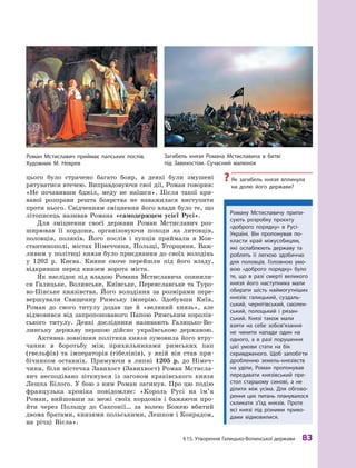 §
 
15. Утворення Галицько-Волинської держави
 
83
цього було страчено багато бояр, а  деякі були змушені
рятуватися втечею. Виправдовуючи свої дії, Роман говорив:
«Не почавивши бджіл, меду не наїшся». Після такої кри-
вавої розправи решта боярства не наважилася виступити
проти нього. Свідченням зміцнення його влади було те, що
літописець називав Романа «самодержцем усієї Русі».
Для зміцнення своєї держави Роман Мстиславич роз-
ширював її кордони, організовуючи походи на литовців,
половців, поляків. Його послів і  купців приймали в  Кон-
стантинополі, містах Німеччини, Польщі, Угорщини. Важ-
ливим у політиці князя було приєднання до своїх володінь
у  1202  р. Києва. Кияни охоче перейшли під його владу,
відкривши перед князем ворота міста.
Як наслідок під владою Романа Мстиславича опинили-
ся Галицьке, Волинське, Київське, Переяславське та Туро-
во-Пінське князівства. Його володіння за розмірами пере-
вершували Священну Римську імперію. Здобувши Київ,
Роман до свого титулу додав ще й  «великий князь», але
відмовився від запропонованого Папою Римським королів-
ського титулу. Деякі дослідники називають Галицько-Во-
линську державу першою дійсно українською державою.
Активна зовнішня політика князя зумовила його втру-
чання в  боротьбу між прихильниками римських пап
(гвельфів) та імператорів (гібелінів), у  якій він став при-
бічником останніх. Прямуючи в липні 1205  р. до Німеч-
чини, біля містечка Завихост (Завихвост) Роман Мстисла-
вич несподівано зіткнувся із загоном краківського князя
Лешка Білого. У бою з ним Роман загинув. Про цю подію
французька хроніка повідомляє: «Король Русі на ім’я
Роман, вийшовши за межі своїх кордонів і  бажаючи про-
йти через Польщу до Саксонії… за волею Божею вбитий
двома братами, князями польськими, Лешком і Конрадом,
на річці Вісла».
Р
оману Мстиславичу припи-
сують розробку проєкту
«доб­
рого порядку» в Русі-
Україні. Він пропонував по-
класти край міжусобицям,
які ослаблюють державу та
роб­
лять її легкою здобиччю
для половців. Головною умо-
вою «доброго порядку» було
те, що в  разі смерті великого
князя його наступника мали
обирати шість наймогутніших
князів: галицький, суздаль-
ський, чернігівський, смолен-
ський, полоцький і  рязан-
ський. Князі також мали
взяти на себе зобов’язання
не чинити напади один на
одного, а  в  разі порушення
цієї умови стати на бік
скривдженого. Щоб запобігти
дроб­ленню земель-князівств
на уділи, Р
оман пропонував
передавати князівський пре-
стол старшому синові, а  не
ділити між усіма. Для обгово-
рення цих питань планувалося
скликати з’їзд князів. Проте
всі князі під різними приво-
дами відмовилися.
Р
оман Мстиславич приймає папських послів.
Х
удожник М. Неврев
Загибель князя Р
омана Мстиславича в битві
під Завихостом. Сучасний малюнок
?
? Як загибель князя вплинула
на долю його держави?
 