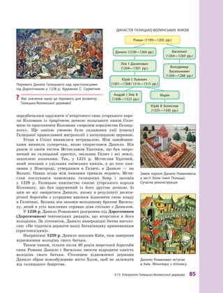 §15. Утворення Галицько-Волинської держави 85
передбачалося одружити п’ятирічного сина угорського коро-
ля Коломана із трирічною дочкою польського князя Соло-
мією та проголосити Коломана «королем королівства Галиць-
кого». Ще однією умовою було укладення унії (союзу)
Галицької православної митрополії з католицькою церквою.
Угода в  Спіші виявилася нетривалою. Між завойовни-
ками виникла суперечка, якою скористався Данило. Він
разом зі своїм тестем Мстиславом Удатним, що був запро-
шений на галицький престол, звільнив Галич і  всі землі,
захоплені поляками. Так, у  1221  р. Мстислав Удатний,
який походив з  удільних київських князів, а  до того кня-
зював у  Новгороді, утвердився в  Галичі, а  Данило  — на
Волині. Однак згода між князями тривала недовго. Мсти-
слав послухався намовлянь галицьких бояр і  заповів
у  1228  р. Галицьке князівство синові угорського короля
Коломану, що був одружений із його другою дочкою. Із
цим не міг змиритися Данило, якому в  результаті десяти-
річної боротьби з  угорцями вдалося відновити свою владу
в Галичині. Волинь він заповів молодшому братові Василь-
ку, який в усіх важливих справах діяв спільно з Данилом.
У 1238 р. Данило Романович розгромив під Дорогочином
(Дорогичином) тевтонських рицарів, що вторглися в  його
володіння. За літописом, Данило напередодні битви виголо-
сив: «Не годиться держати нашу батьківщину крижевникам
(хрестоносцям)».
Наприкінці 1239 р. Данило захопив Київ, чим завершив
відновлення володінь свого батька.
Таким чином, тільки після 40 років жорстокої боротьби
сини Романа Данило і  Василько змогли відродити єдність
володінь свого батька. Столицею відновленої держави
Данило обрав новозбудоване місто Холм, щоб не залежати
від галицького боярства.
Перемога Данила Галицького над хрестоносцями
під Дорогочином у  1238 р. художник С. Серветник
? Яке значення мала ця перемога для розвитку
Галицько-Волинської держави?
замок короля Данила романовича
в  місті холм (нині Польща).
Сучасна реконструкція
Данило романович вступає
в  київ. Мініатюра з  літопису
ДиНаСтІЯ ГалицькО-ВОлиНСьких кНЯзІВ
 